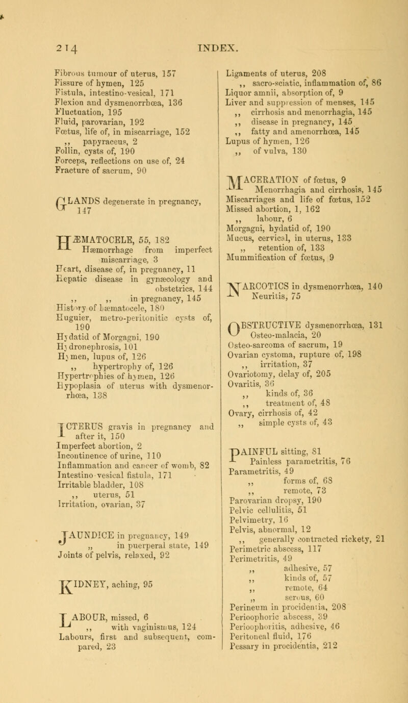 Fibrous tumour of uterus, 157 Fissure of hymen, 125 Fistula, intestino-vesical, 171 Flexion and dysmenorrboea, 136 Fluctuation, 195 Fluid, parovarian, 192 Foetus, life of, in miscarriage, 152 ,, papyraceus, 2 Follin, cysts of, 190 Forceps, reflections on use of, 24 Fracture of sacrum, 90 G LANDS degenerate in pregnancy, 147 JJ31MATOCELE, 55, 182 •*--'- Haemorrhage from imperfect miscarriage, 3 Heart, disease of, in pregnancy, 11 Eepatic disease in gynaecology and obstetrics, 144 ,, ,, in pregnancy, 145 History of Laematocele, 180 Euguier, metro-peritonitic cysts of, 190 Hjdatid of Morgagni, 190 Hydronephrosis, 101 H} men, lupus of, 126 ,, hypertrophy of, 126 Hypertrophies of h>men, 126 Hypoplasia of uterus with dysmenor- rboea, 138 1CTP]RUS gravis in pregnancy and after it, 150 Imperfect abortion, 2 Incontinence of urine, 110 Inflammation and cancer of womb, 82 Intestino vesical fistula, 171 Irritable bladder, 108 ,, uterus, 51 Irritation, ovarian, 37 JAUNDICE in pregnancy, 149 ^ „ in puerperal state, 149 Joints of pelvis, relaxed, 92 K IDNEY, aching, 95 J ABOUR, missed, 6 -*-^ ,, with vaginismus, 124 Labours, first and subsequent, com- pared, 23 Ligaments of uterus, 208 ,, sacro-sciatic, inflammation of, 8' Liquor amnii, absorption of, 9 Liver and suppiession of menses, 145 ,, cirrhosis and menorrhagia, 145 ,, disease in pregnancy, 145 ,, fatty and amenorrhoea, 145 Lupus of hymen, 126 ,, of vulva, 130 VfACERATION of foetus, 9 .Lt_L Menorrhagia and cirrhosis, 145 Miscarriages and life of foetus, 152 Missed abortion, 1, 162 ,, labour, 6 Morgagni, hydatid of, 190 Mucus, cervical, in uterus, 133 „ retention of, 133 Mummification of foetus, 9 I^ARCOTICS iu dysmenorrhoea, 140 -^ Neuritis, 75 OBSTRUCTIVE dysmenorrhoea, 131 Osteo-malacia, 20 Osteo-sarcoma of sacrum, 19 Ovarian cystoma, rupture of, 198 ,, irritation, 37 Ovariotomy, delay of, 205 Ovaritis, 36 ,, kinds of, 36 ,, treatment of, 48 Ovary, cirrhosis of, 42 ,, simple cysts of, 43 PAINFUL sitting, SI Painless parametritis, 76 Parametritis, 49 ,, forms of, 6S ,, remote, 73 Parovarian dropsy, 190 Pelvic cellulitis, 51 Pelvimetry, 16 Pelvis, abnormal, 12 ,, generally contracted rickety, 21 Perimetric abscess, 117 Perimetritis, 49 ,, adhesive, 57 ,, kinds of, 57 ,, remote, 64 „ serous, 60 Perineum in procidentia, 208 Perioophoric abscess, 39 Perioophoritis, adhesive, 46 Peritoneal fluid, 176 Pessary in procidentia, 212