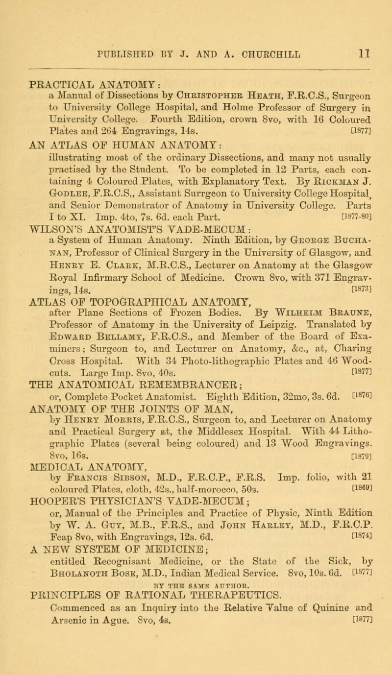 PRACTICAL ANATOMY: a Manual of Dissections by Christopher Heath, F.R.C.S., Surgeon to University College Hospital, and Holme Professor of Surgery in University College. Fourth Edition, crown 8vo, with 16 Coloured Plates and 264 Engravings, 14s. U877] AN ATLAS OF HUMAN ANATOMY: illustrating most of the ordinary Dissections, and many not usually practised by the Student. To be completed in 12 Parts, each con- taining 4 Coloured Plates, with Explanatory Text. By Rickman J. Godlee, F.R.C.S,, Assistant Surrgeon to University College Hospital, and Senior Demonstrator of Anatomy in University College. Parts I to XI. Imp. 4to, 7s. 6d. each Part. [1877-80] WILSON'S ANATOMIST'S YADE-MECUM : a System of Human Anatomy. Ninth Edition, by George Bucha- nan, Professor of Clinical Surgery in the University of Glasgow, and Henry E. Clark, M.R.C.S., Lecturer on Anatomy at the Glasgow Royal Infirmary School of Medicine. Crown 8vo, with 371 Engrav- ings, 14s. [1873] ATLAS OF TOPOGRAPHICAL ANATOMY, after Plane Sections of Frozen Bodies. By Wilhelm Braune, Professor of Anatomy in the University of Leipzig. Translated by Edward Bellamy, F.R.C.S., and Member of the Board of Exa- miners ; Surgeon to, and Lecturer on Anatomy, &c, at, Charing Cross Hospital. With 34 Photo-lithographic Plates and 46 Wood- cuts. Large Imp. 8vo, 40s. [1877] THE ANATOMICAL REMEMBRANCER; or, Complete Pocket Anatomist. Eighth Edition, 32mo, 3s. 6d. Ei87GJ ANATOMY OF THE JOINTS OF MAN, by Henry Morris, F.R.C.S., Surgeon to, and Lecturer on Anatomy and Practical Surgery at, the Middlesex Hospital. With 44 Litho- graphic Plates (several being coloured) and 13 Wood Engravings. 8vo, 16s. [1879] MEDICAL ANATOMY, by Francis Sibson, M.D., F.R.C.P., F.R.S, Imp. folio, with 21 coloured Plates, cloth, 42s., half-morocco, 50s. [1869] HOOPER'S PHYSICIAN'S YADE-MECUM; or, Manual of the Principles and Practice of Physic, Ninth Edition by W. A. Guy, M.B., F.R.S., and John Harley, M.D., F.R.C.P. Fcap 8vo, with Engravings, 12s. 6d. t1874l A NEW SYSTEM OF MEDICINE; entitled Recognisant Medicine, or the State of the Sick, by Bholanoth Bose, M.D., Indian Medical Service. 8vo, 10s. 6d. [18?7] BY THE SAME AUTHOR. PRINCIPLES OF RATIONAL THERAPEUTICS. Commenced as an Inquiry into the Relative Yalue of Quinine and Arsenic in Ague. 8vo, 4s. [1877]