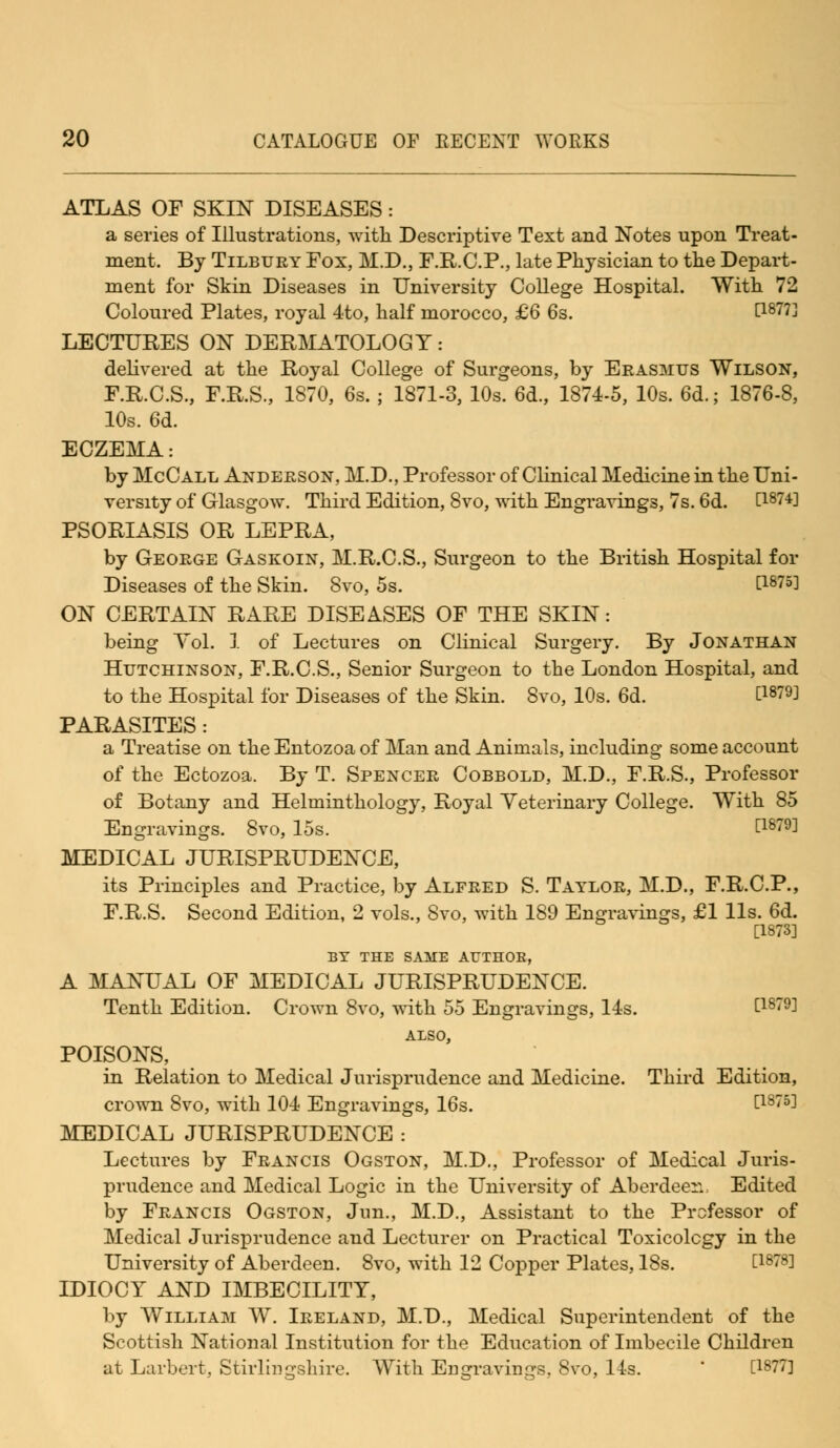 ATLAS OF SKIN DISEASES : a series of Illustrations, with Descriptive Text and Notes upon Treat- ment. By Tilbury Fox, M.D., F.R.C.P., late Physician to the Depart- ment for Skin Diseases in University College Hospital. With 72 Coloured Plates, royal 4to, half morocco, £6 6s. P87?] LECTURES ON DERMATOLOGY: delivered at the Royal College of Surgeons, by Erasmus Wilson, F.R.C.S., F.R.S., 1870, 6s.; 1871-3, 10s. 6d., 1874-5, 10s. 6d.; 1876-8, 10s. 6d. ECZEMA: by McCall Anderson, M.D., Professor of Clinical Medicine in the Uni- versity of Glasgow. Third Edition, 8vo, with Engravings, 7s. 6d. H874] PSORIASIS OR LEPRA, by George Gaskoin, M.R.C.S., Surgeon to the British Hospital for Diseases of the Skin. Svo, 5s. t1875] ON CERTAIN RARE DISEASES OF THE SKIN: being Yol. 1 of Lectures on Clinical Surgery. By Jonathan Hutchinson, F.R.C.S., Senior Surgeon to the London Hospital, and to the Hospital for Diseases of the Skin. Svo, 10s. 6d. C1879J PARASITES: a Treatise on the Entozoa of Man and Animals, including some account of the Ectozoa. By T. Spencer Cobbold, M.D., F.R.S., Professor of Botany and Helminthology, Royal Veterinary College. With 85 Engravings. Svo, 15s. t1879^ MEDICAL JURISPRUDENCE, its Principles and Practice, by Alfred S. Taylor, M.D., F.R.C.P., F.R.S. Second Edition, 2 vols., Svo, with 189 Engravings, £1 lis. 6d. [1873] BY THE SAME AT7TH0E, A MANUAL OF MEDICAL JURISPRUDENCE. Tenth Edition. Crown Svo, with 55 Engravings, 14s. £1879] ALSO, POISONS, in Relation to Medical Jurisprudence and Medicine. Third Edition, crown Svo, with 104 Engravings, 16s. t18753 MEDICAL JURISPRUDENCE : Lectures by Francis Ogston, M.D., Professor of Medical Juris- prudence and Medical Logic in the University of Aberdeer. Edited by Francis Ogston, Jim., M.D., Assistant to the Professor of Medical Jurisprudence and Lecturer on Practical Toxicology in the University of Aberdeen. 8vo, with 12 Copper Plates, 18s. C18783 IDIOCY AND IMBECILITY, by William W. Ireland, M.D., Medical Superintendent of the Scottish National Institution for the Education of Imbecile Children at Larbert, Stirlingshire. With Engravings, Svo, 14s. [1877]