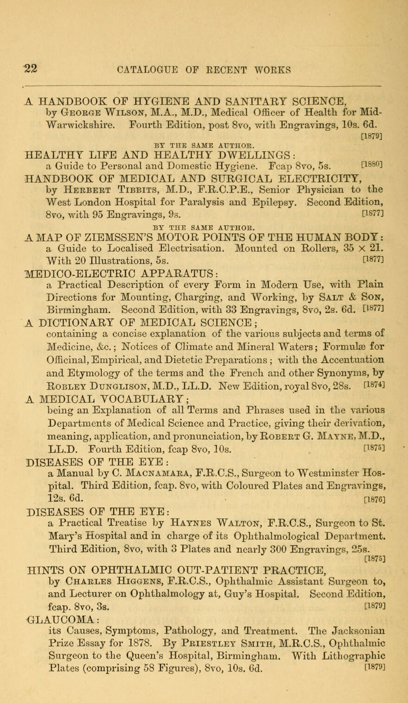 A HANDBOOK OF HYGIENE AND SANITARY SCIENCE, by George Wilson, M.A., M.D., Medical Officer of Health for Mid- Warwickshire. Fourth Edition, post 8vo, with Engravings, 10s. 6d. [1879] BY THE SAME AUTHOR. HEALTHY LIFE AND HEALTHY DWELLINGS: a Guide to Personal and Domestic Hygiene. Fcap 8vo, 5s. t188°] HANDBOOK OF MEDICAL AND SURGICAL ELECTRICITY, by Herbert Tibbits, M.D., F.R.C.P.E., Senior Physician to the West London Hospital for Paralysis and Epilepsy. Second Edition, 8vo, with 95 Engravings, 9s. [1877] BY THE SAME AUTHOR. A MAP OF ZIEMSSEN'S MOTOR POINTS OF THE HUMAN BODY: a Guide to Localised Electrisation. Mounted on Rollers, 35 X 21. With 20 Illustrations, 5s. [1877] MEDICO-ELECTRIC APPARATUS: a Practical Description of every Form in Modern Use, with Plain Directions for Mounting, Charging, and Working, by Salt & Son, Birmingham. Second Edition, with 33 Engravings, 8vo, 2s. 6d. [lg77] A DICTIONARY OF MEDICAL SCIENCE; containing a concise explanation of the various subjects and terms of Medicine, &c.; Notices of Climate and Mineral Waters; Formulae for Officinal, Empirical, and Dietetic Preparations ; with the Accentuation and Etymology of the terms and the French and other Synonyms, by Robley Dtjnglison, M.D., LL.D. New Edition, royal 8vo, 28s. [187*] A MEDICAL VOCABULARY; being an Explanation of all Terms and Phrases used in the various Departments of Medical Science and Practice, giving their derivation, meaning, application, and pronunciation, by Robert G. Mayne, M.D., LL.D. Fourth Edition, fcap 8vo, 10s. [1875] DISEASES OF THE EYE : a Manual by C. Macnamara, F.R.C.S., Surgeon to Westminster Hos- pital. Third Edition, fcap. 8vo, with Coloured Plates and Engravings, 12s. 6d. [1876] DISEASES OF THE EYE: a Practical Treatise by Haynes Walton, F.R.C.S., Surgeon to St. Mary's Hospital and in charge of its Ophthalmological Department. Third Edition, 8vo, with 3 Plates and nearly 300 Engravings, 25s. [1875] HINTS ON OPHTHALMIC OUT-PATIENT PRACTICE, by Charles Higgens, F.R.C.S., Ophthalmic Assistant Surgeon to, and Lecturer on Ophthalmology at, Guy's Hospital. Second Edition, fcap. 8vo, 3s. [1879] GLAUCOMA: its Causes, Symptoms, Pathology, and Treatment. The Jacksonian Prize Essay for 1878. By Priestley Smith, M.R.C.S., Ophthalmic Surgeon to the Queen's Hospital, Birmingham. With Lithographic Plates (comprising 58 Figures), 8vo, 10s. 6d. [1879]