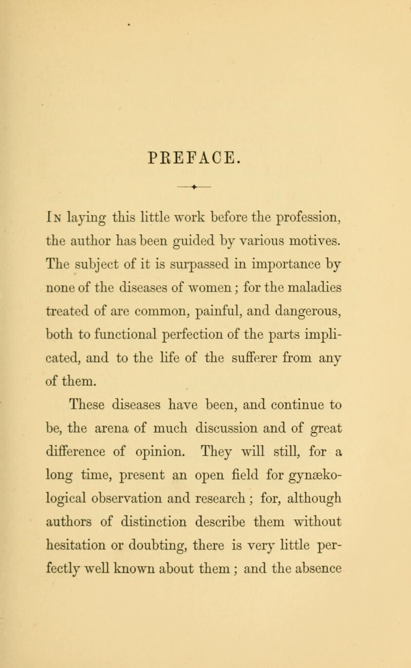 PEEFACE. In laying this little work before the profession, the author has been guided by various motives. The subject of it is surpassed in importance by none of the diseases of women; for the maladies treated of are common, painful, and dangerous, both to functional perfection of the parts impli- cated, and to the life of the sufferer from any of them. These diseases have been, and continue to be, the arena of much discussion and of great difference of opinion. They will still, for a long time, present an open field for gynseko- logical observation and research; for, although authors of distinction describe them without hesitation or doubting, there is very little per- fectly well known about them; and the absence