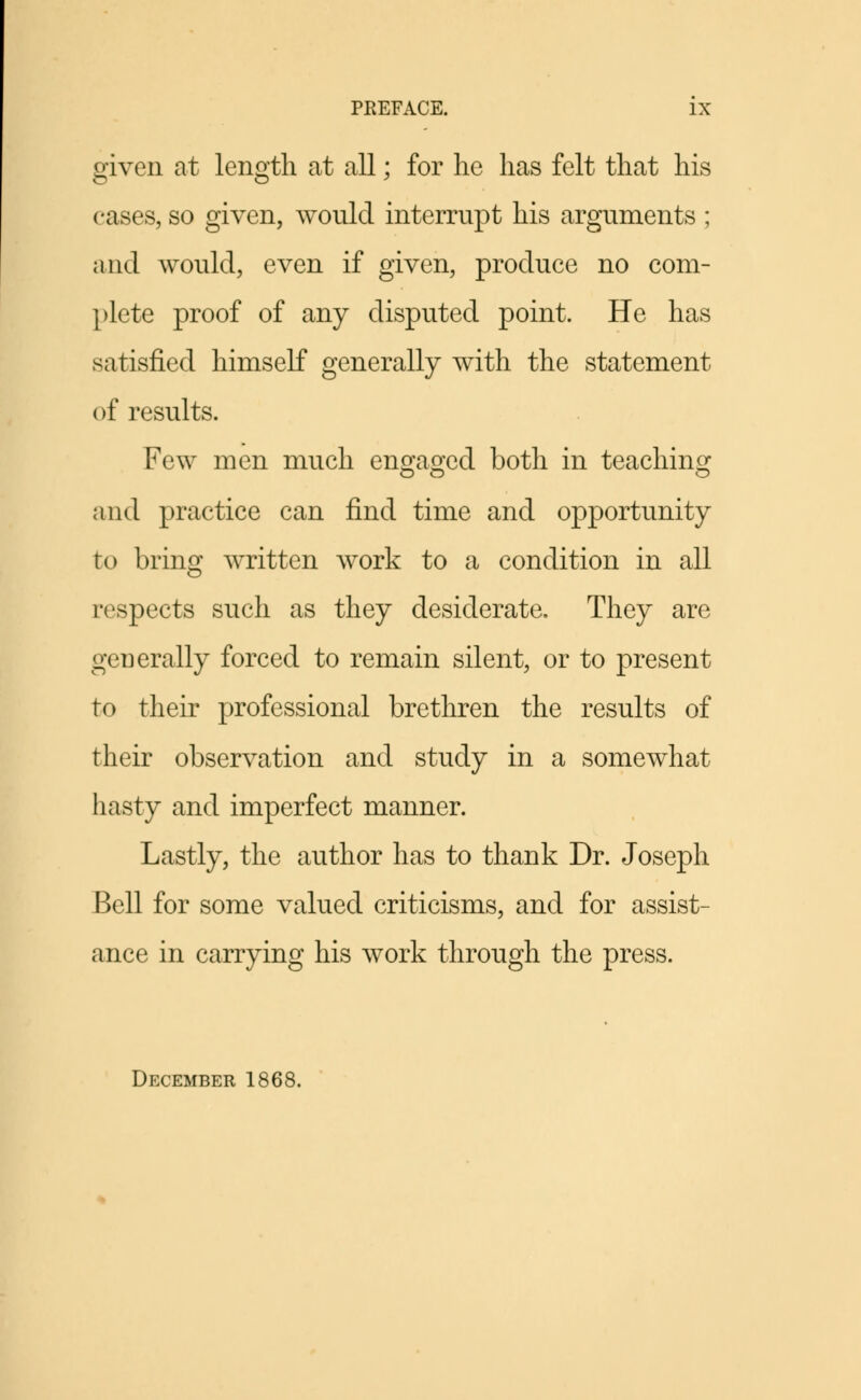 given at length at all; for he has felt that his cases, so given, would interrupt his arguments ; and would, even if given, produce no com- plete proof of any disputed point. He has satisfied himself generally with the statement of results. Few men much engaged D°th in teaching and practice can find time and opportunity to bring written work to a condition in all respects such as they desiderate. They are generally forced to remain silent, or to present to their professional brethren the results of their observation and study in a somewhat hasty and imperfect manner. Lastly, the author has to thank Dr. Joseph Bell for some valued criticisms, and for assist- ance in carrying his work through the press. December 1868.