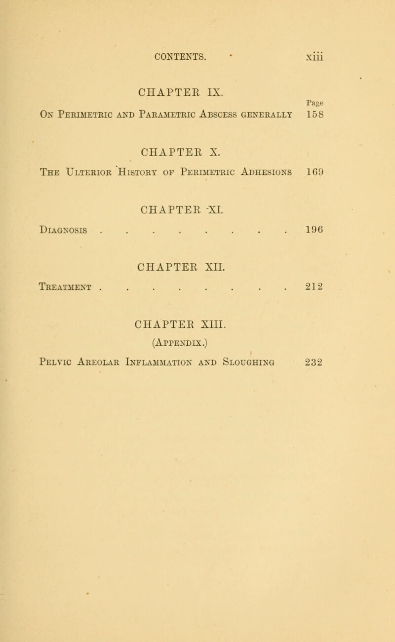 CHAPTER IX. Page On Perimetric and Parametric Abscess generally 158 CHAPTER X. The Ulterior History of Perimetric Adhesions 169 CHAPTER XL Diagnosis 196 CHAPTER XII. Treatment . . . . . . . .212 CHAPTER XIII. (Appendix.) Pelvic Areolar Inflammation and Sloughing 232