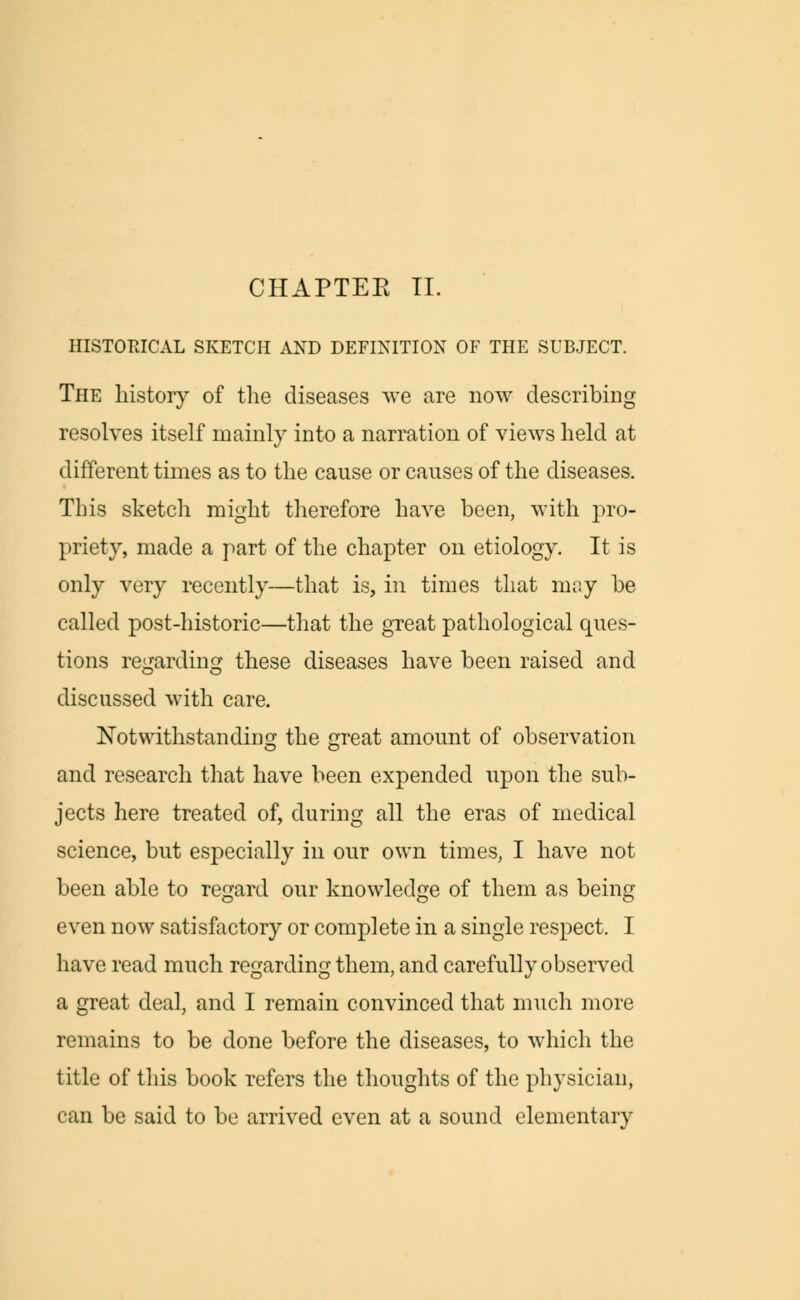 HISTORICAL SKETCH AND DEFINITION OF THE SUBJECT. The history of the diseases we are now describing resolves itself mainly into a narration of views held at different times as to the cause or causes of the diseases. This sketch might therefore have been, with pro- priety, made a part of the chapter on etiology. It is only very recently—that is, in times that may be called post-historic—that the great pathological ques- tions regarding these diseases have been raised and discussed with care. Notwithstanding the great amount of observation and research that have been expended upon the sub- jects here treated of, during all the eras of medical science, but especially in our own times, I have not been able to regard our knowledge of them as being even now satisfactory or complete in a single respect. I have read much regarding them, and carefully observed a great deal, and I remain convinced that much more remains to be done before the diseases, to which the title of this book refers the thoughts of the physician, can be said to be arrived even at a sound elementary