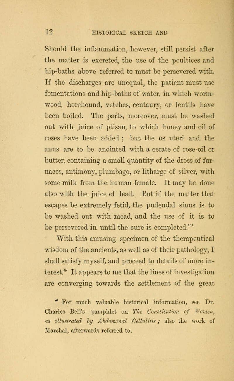 Should the inflammation, however, still persist after the matter is excreted, the use of the poultices and hip-baths above referred to must be persevered with. If the discharges are unequal, the patient must use fomentations and hip-baths of water, in which worm- wood, horehound, vetches, centaury, or lentils have been boiled. The parts, moreover, must be washed out with juice of ptisan, to which honey and oil of roses have been added ; but the os uteri and the anus are to be anointed with a cerate of rose-oil or butter, containing a small quantity of the dross of fur- naces, antimony, plumbago, or litharge of silver, with some milk from the human female. It may be done also with the juice of lead. But if the matter that escapes be extremely fetid, the pudendal sinus is to be washed out with mead, and the use of it is to be persevered in until the cure is completed.' With this amusing specimen of the therapeutical wisdom of the ancients, as well as of their pathology, I shall satisfy myself, and proceed to details of more in- terest * It appears to me that the lines of investigation are converging towards the settlement of the great * For much valuable historical information, see Dr. Charles Bell's pamphlet on The Constitution of Women, as illustrated by Abdominal Cellulitis; also the work of Marchal, afterwards referred to.