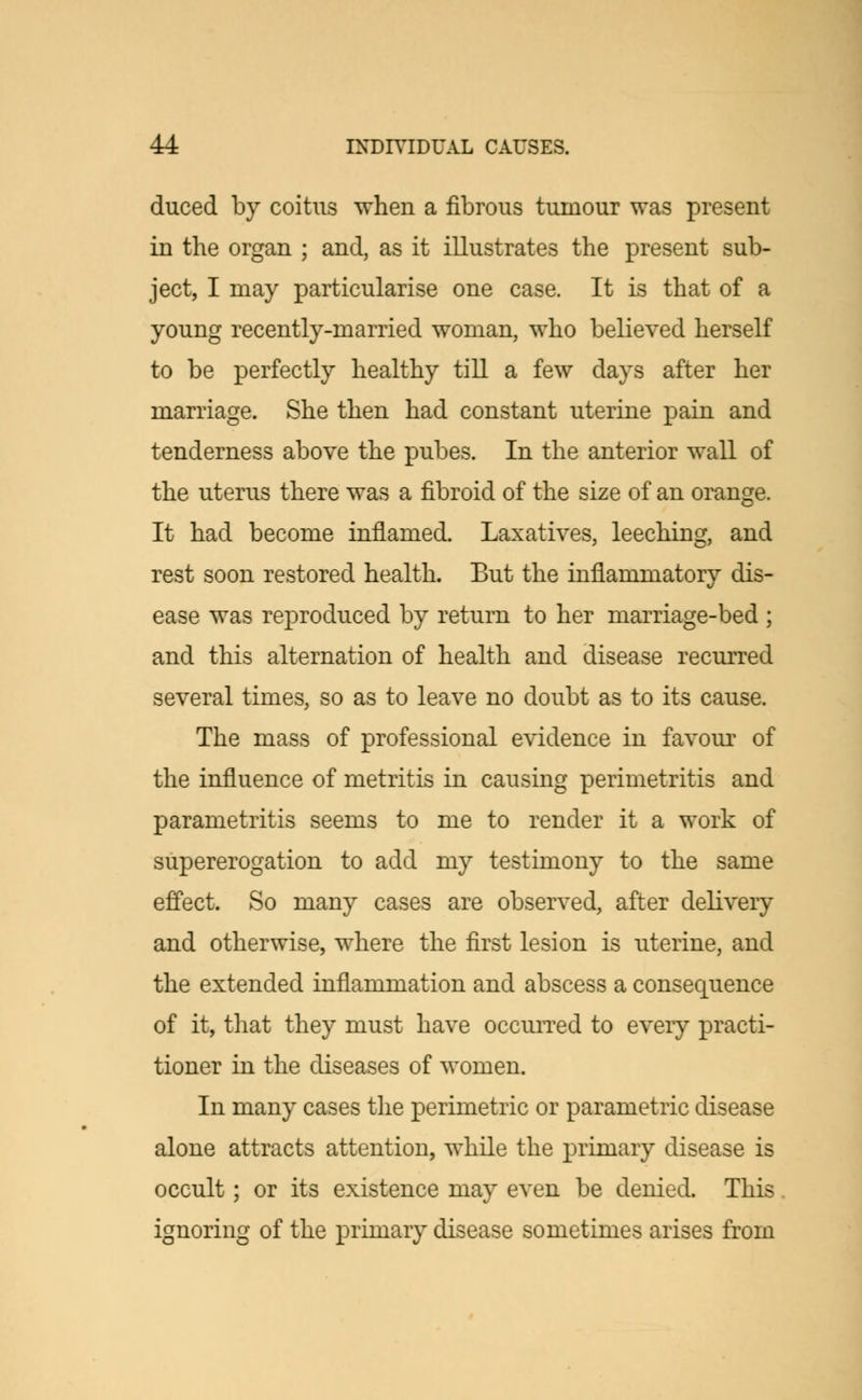 duced by coitus when a fibrous tumour was present in the organ ; and, as it illustrates the present sub- ject, I may particularise one case. It is that of a young recently-married woman, who believed herself to be perfectly healthy till a few days after her marriage. She then had constant uterine pain and tenderness above the pubes. In the anterior wall of the uterus there was a fibroid of the size of an orange. It had become inflamed. Laxatives, leeching, and rest soon restored health. But the inflammatory dis- ease was reproduced by return to her marriage-bed ; and this alternation of health and disease recurred several times, so as to leave no doubt as to its cause. The mass of professional evidence in favour of the influence of metritis in causing perimetritis and parametritis seems to me to render it a work of supererogation to add my testimony to the same effect. So many cases are observed, after delivery and otherwise, where the first lesion is uterine, and the extended inflammation and abscess a consequence of it, that they must have occurred to eveiy practi- tioner in the diseases of women. In many cases the perimetric or parametric disease alone attracts attention, while the primary disease is occult; or its existence may even be denied. This ignoring of the primary disease sometimes arises from