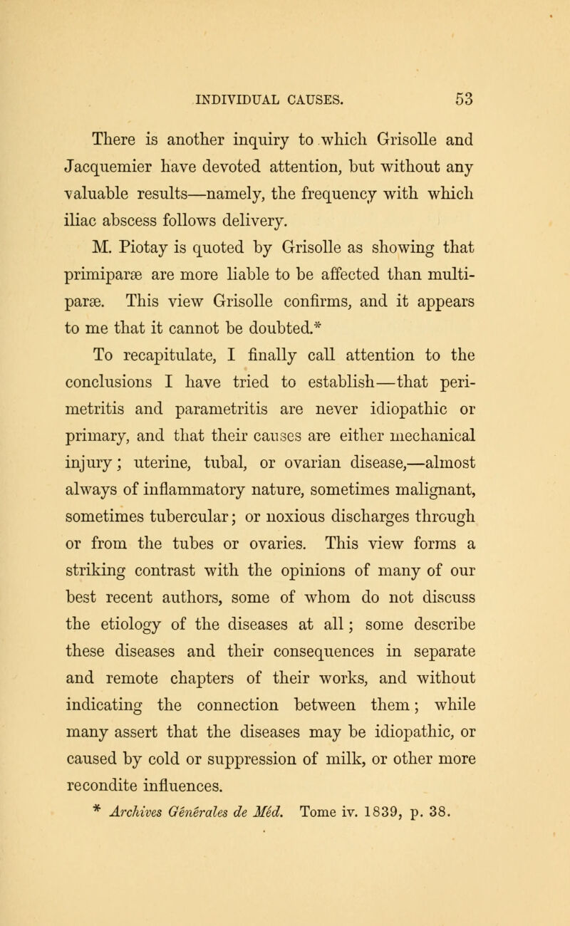 There is another inquiry to which Grisolle and Jacquemier have devoted attention, but without any -valuable results—namely, the frequency with which iliac abscess follows delivery. M. Piotay is quoted by Grisolle as showing that primiparse are more liable to be affected than multi- paras. This view Grisolle confirms, and it appears to me that it cannot be doubted.* To recapitulate, I finally call attention to the conclusions I have tried to establish—that peri- metritis and parametritis are never idiopathic or primary, and that their causes are either mechanical injury; uterine, tubal, or ovarian disease,—almost always of inflammatory nature, sometimes malignant, sometimes tubercular; or noxious discharges through or from the tubes or ovaries. This view forms a striking contrast with the opinions of many of our best recent authors, some of whom do not discuss the etiology of the diseases at all; some describe these diseases and their consequences in separate and remote chapters of their works, and without indicating the connection between them; while many assert that the diseases may be idiopathic, or caused by cold or suppression of milk, or other more recondite influences. * Archives Generates de MSd. Tome iv. 1839, p. 38.