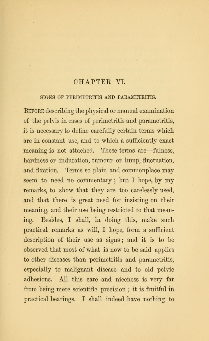 SIGNS OF PERIMETRITIS AND PARAMETRITIS. Before describing the physical or manual examination of the pelvis in cases of perimetritis and parametritis, it is necessary to define carefully certain terms which are in constant use, and to which a sufficiently exact meaning is not attached. These terms are—fulness, hardness or induration, tumour or lump, fluctuation, and fixation. Terms so plain and commonplace may seem to need no commentary ; but I hope, by my remarks, to show that they are too carelessly used, and that there is great need for insisting on their meaning, and their use being restricted to that mean- ing. Besides, I shall, in doing this, make such practical remarks as will, I hope, form a sufficient description of their use as signs; and it is to be observed that most of what is now to be said applies to other diseases than perimetritis and parametritis, especially to malignant disease and to old pelvic adhesions. All this care and niceness is very far from being mere scientific precision ; it is fruitful in practical bearings. I shall indeed have nothing to