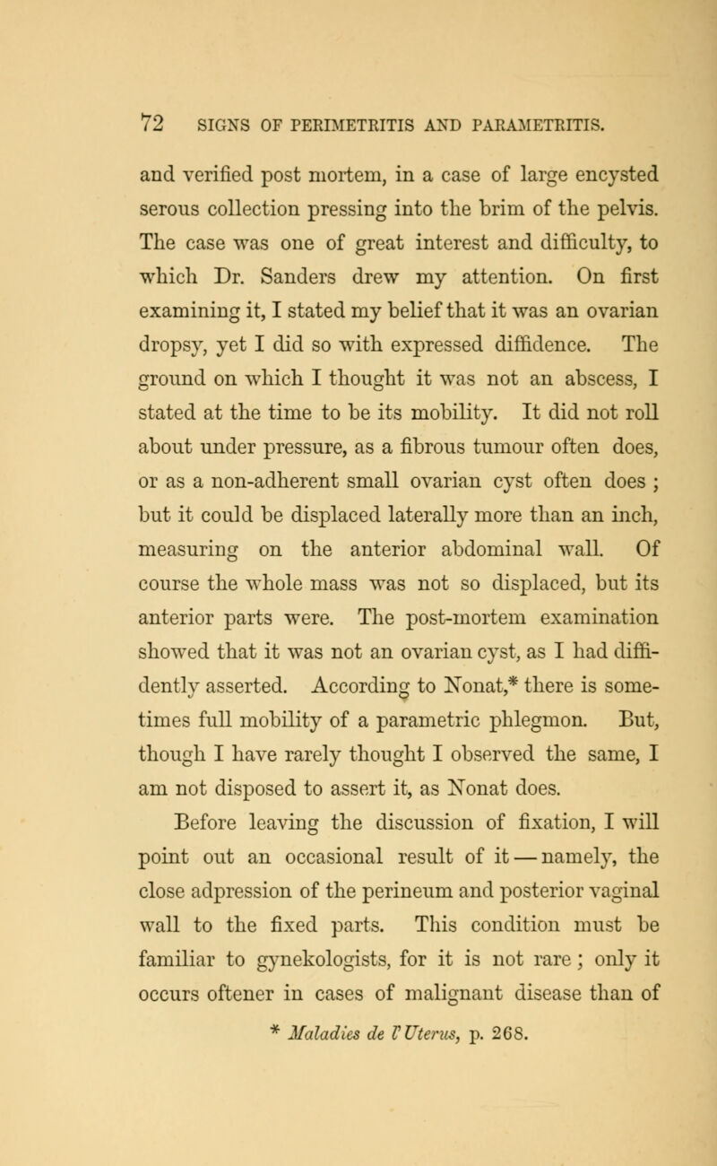 and verified post mortem, in a case of large encysted serous collection pressing into the brim of the pelvis. The case was one of great interest and difficulty, to which Dr. Sanders drew my attention. On first examining it, I stated my belief that it was an ovarian dropsy, yet I did so with expressed diffidence. The ground on which I thought it was not an abscess, I stated at the time to be its mobility. It did not roll about under pressure, as a fibrous tumour often does, or as a non-adherent small ovarian cyst often does ; but it could be displaced laterally more than an inch, measuring on the anterior abdominal wall. Of course the whole mass was not so displaced, but its anterior parts were. The post-mortem examination showed that it was not an ovarian cyst, as I had diffi- dently asserted. According to Xonat,* there is some- times full mobility of a parametric phlegmon. But, though I have rarely thought I observed the same, I am not disposed to assert it, as Nonat does. Before leaving the discussion of fixation, I will point out an occasional result of it — namely, the close adpression of the perineum and posterior vaginal wall to the fixed parts. This condition must be familiar to gynekologists, for it is not rare; only it occurs oftener in cases of malignant disease than of * Maladies de V Uterus, p. 2CS.