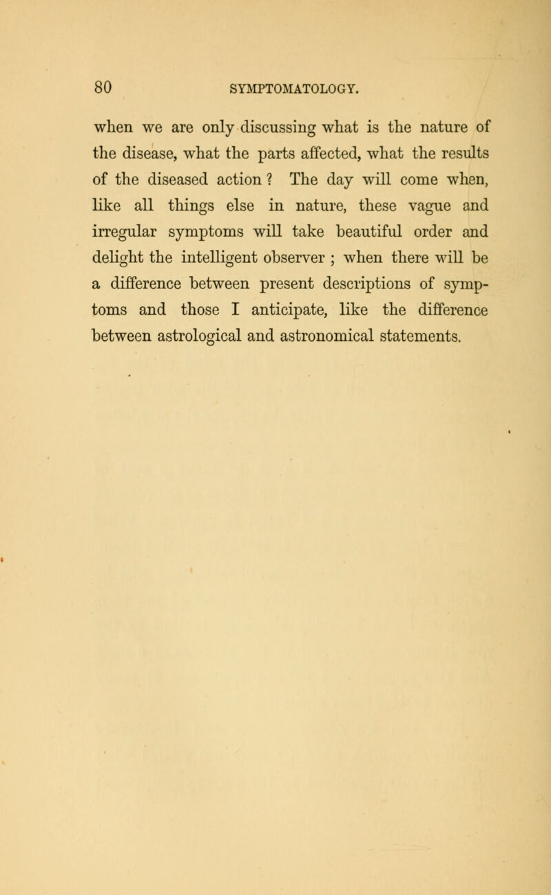 when we are only discussing what is the nature of the disease, what the parts affected, what the results of the diseased action ? The day will come when, like all things else in nature, these vague and irregular symptoms will take beautiful order and delight the intelligent observer ; when there will be a difference between present descriptions of symp- toms and those I anticipate, like the difference between astrological and astronomical statements.