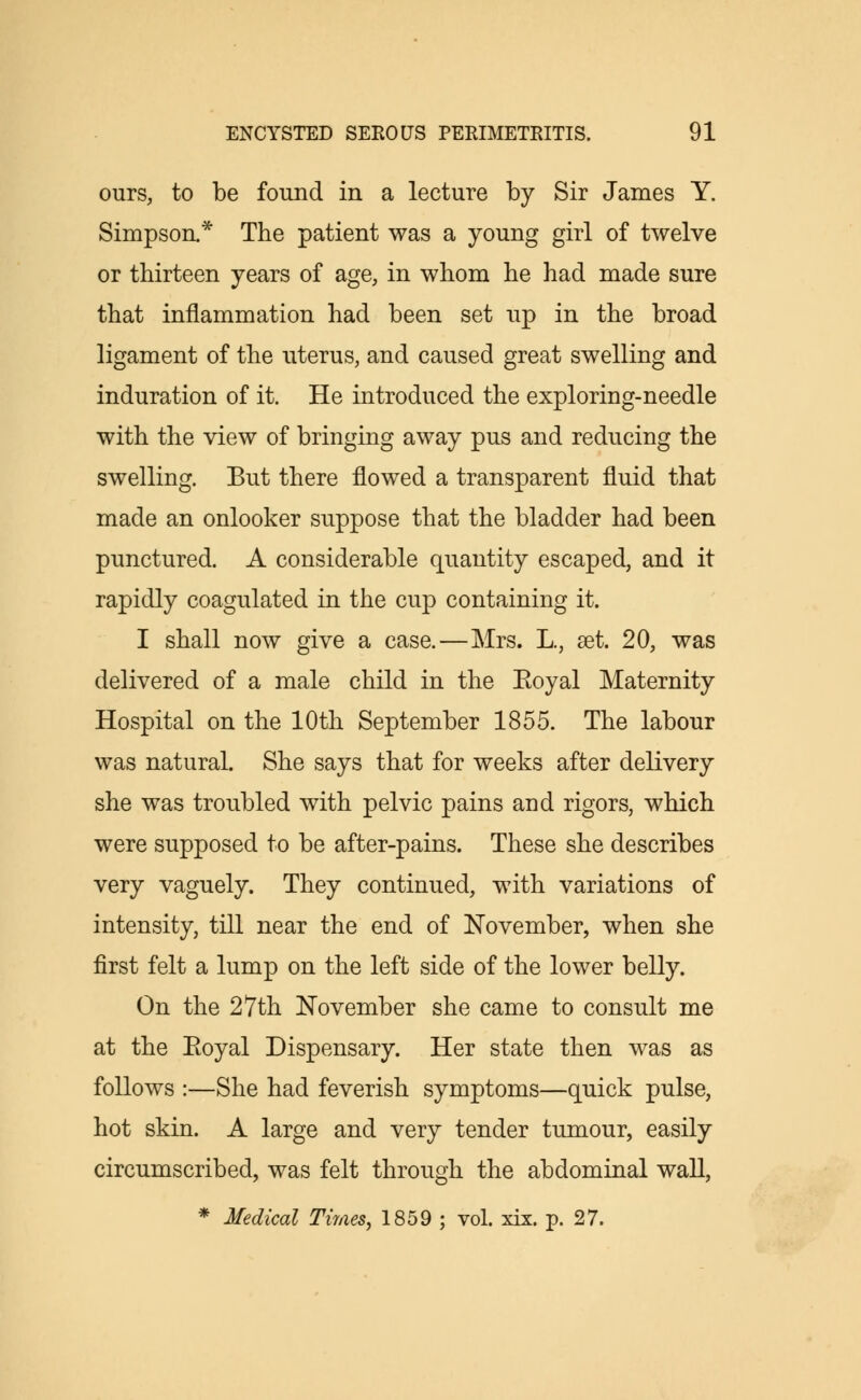 ours, to be found in a lecture by Sir James Y. Simpson.* The patient was a young girl of twelve or thirteen years of age, in whom he had made sure that inflammation had been set up in the broad ligament of the uterus, and caused great swelling and induration of it. He introduced the exploring-needle with the view of bringing away pus and reducing the swelling. But there flowed a transparent fluid that made an onlooker suppose that the bladder had been punctured. A considerable quantity escaped, and it rapidly coagulated in the cup containing it. I shall now give a case.—Mrs. L., set. 20, was delivered of a male child in the Eoyal Maternity Hospital on the 10th September 1855. The labour was natural. She says that for weeks after delivery she was troubled with pelvic pains and rigors, which were supposed to be after-pains. These she describes very vaguely. They continued, with variations of intensity, till near the end of November, when she first felt a lump on the left side of the lower belly. On the 27th November she came to consult me at the Eoyal Dispensary. Her state then was as follows :—She had feverish symptoms—quick pulse, hot skin. A large and very tender tumour, easily circumscribed, was felt through the abdominal wall, * Medical Tiraes, 1859 ; vol. xix. p. 27.