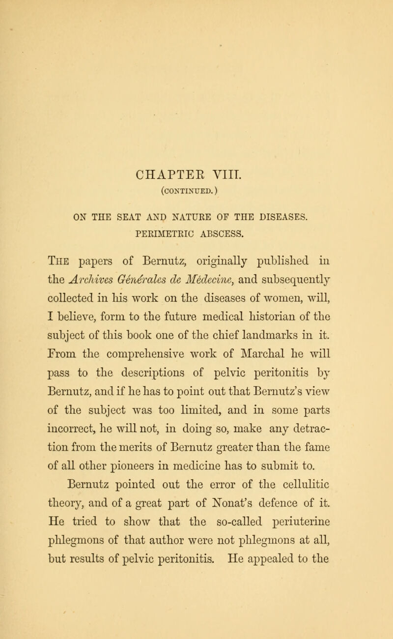 (continued. ) ON THE SEAT AND NATURE OF THE DISEASES. PERIMETRIC ABSCESS. The papers of Bernutz, originally published in the Archives Generates cle Ifedecine, and subsequently collected in his work on the diseases of women, will, I believe, form to the future medical historian of the subject of this book one of the chief landmarks in it. From the comprehensive work of Marchal he will pass to the descriptions of pelvic peritonitis by Bernutz, and if he has to point out that Bernutz's view of the subject was too limited, and in some parts incorrect, he will not, in doing so, make any detrac- tion from the merits of Bernutz greater than the fame of all other pioneers in medicine has to submit to. Bernutz pointed out the error of the cellulitic theory, and of a great part of Nonat's defence of it. He tried to show that the so-called periuterine phlegmons of that author were not phlegmons at all, but results of pelvic peritonitis. He appealed to the