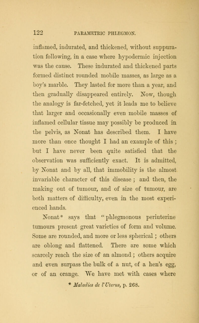 inflamed, indurated, and thickened, without suppura- tion following, in a case where hypodermic injection was the cause. These indurated and thickened parts formed distinct rounded mobile masses, as large as a boy's marble. They lasted for more than a year, and then gradually disappeared entirely. Now, though the analogy is far-fetched, yet it leads me to believe that larger and occasionally even mobile masses of inflamed cellular tissue may possibly be produced in the pelvis, as Nonat has described them. I have more than once thought I had an example of this ; but I have never been quite satisfied that the observation was sufficiently exact. It is admitted, by Xonat and by all, that immobility is the almost invariable character of this disease ; and then, the making out of tumour, and of size of tumour, are both matters of difficulty, even in the most experi- enced hands. Xonat* says that phlegmonous periuterine tumours present great varieties of form and volume. Some are rounded, and more or less spherical; others are oblong and flattened. There are some which scarcely reach the size of an almond ; others acquire and even surpass the bulk of a nut, of a hen's egg, or of an orange. We have met with cases where * Maladies de V Uterus, p. 268.