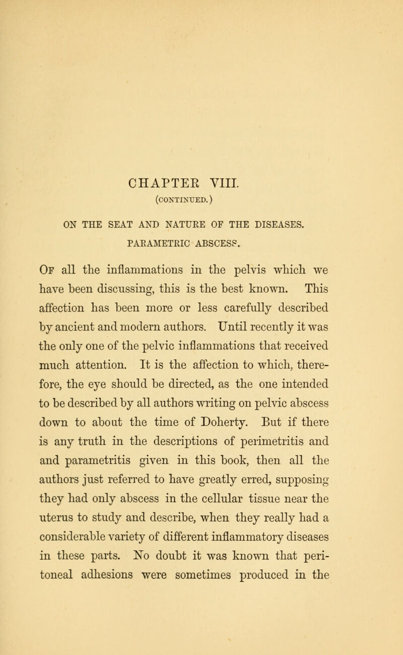 CHAPTEE VIII. (continued.) ON THE SEAT AND NATURE OF THE DISEASES. PAEAMETKIC ABSCESS. Of all the inflammations in the pelvis which we have been discussing, this is the best known. This affection has been more or less carefully described by ancient and modern authors. Until recently it was the only one of the pelvic inflammations that received much attention. It is the affection to which, there- fore, the eye should be directed, as the one intended to be described by all authors writing on pelvic abscess down to about the time of Doherty. But if there is any truth in the descriptions of perimetritis and and parametritis given in this book, then all the authors just referred to have greatly erred, supposing they had only abscess in the cellular tissue near the uterus to study and describe, when they really had a considerable variety of different inflammatory diseases in these parts. No doubt it was known that peri- toneal adhesions were sometimes produced in the