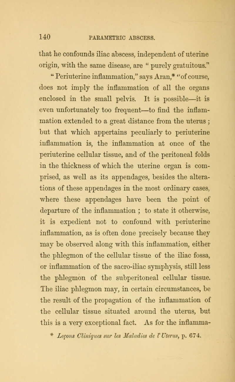 that he confounds iliac abscess, independent of uterine origin, with the same disease, are  purely gratuitous.  Periuterine inflammation, says Aran* of course, does not imply the inflammation of all the organs enclosed in the small pelvis. It is possible—it is even unfortunately too frequent—to find the inflam- mation extended to a great distance from the uterus ; but that which appertains peculiarly to periuterine inflammation is, the inflammation at once of the periuterine cellular tissue, and of the peritoneal folds in the thickness of which the uterine organ is com- prised, as well as its appendages, besides the altera- tions of these appendages in the most ordinary cases. where these appendages have been the point of departure of the inflammation ; to state it otherwise, it is expedient not to confound with periuterine inflammation, as is often done precisely because they may be observed along with this inflammation, either the phlegmon of the cellular tissue of the iliac fossa, or inflammation of the sacro-iliac symphysis, still less the phlegmon of the subperitoneal cellular tissue. The iliac phlegmon may, in certain circumstances, be the result of the propagation of the inflammation of the cellular tissue situated around the uterus, but this is a very exceptional fact. As for the inflamma- * Legons Cliniques sur les Maladies de V Uterus, p. 674.