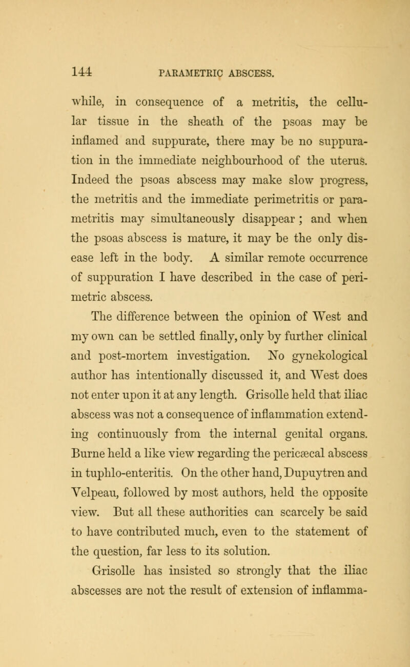 while, in consequence of a metritis, the cellu- lar tissue in the sheath of the psoas may be inflamed and suppurate, there may be no suppura- tion in the immediate neighbourhood of the uterus. Indeed the psoas abscess may make slow progress, the metritis and the immediate perimetritis or para- metritis may simultaneously disappear ; and when the psoas abscess is mature, it may be the only dis- ease left in the body. A similar remote occurrence of suppuration I have described in the case of peri- metric abscess. The difference between the opinion of West and my own can be settled finally, only by further clinical and post-mortem investigation. No gynekological author has intentionally discussed it, and West does not enter upon it at any length. Grisolle held that iliac abscess was not a consequence of inflammation extend- ing continuously from the internal genital organs. Burne held a like view regarding the pericecal abscess in tuphlo-enteritis. On the other hand, Dupuytren and Yelpeau, followed by most authors, held the opposite view. But all these authorities can scarcely be said to have contributed much, even to the statement of the question, far less to its solution. Grisolle has insisted so strongly that the iliac abscesses are not the result of extension of inflamma-