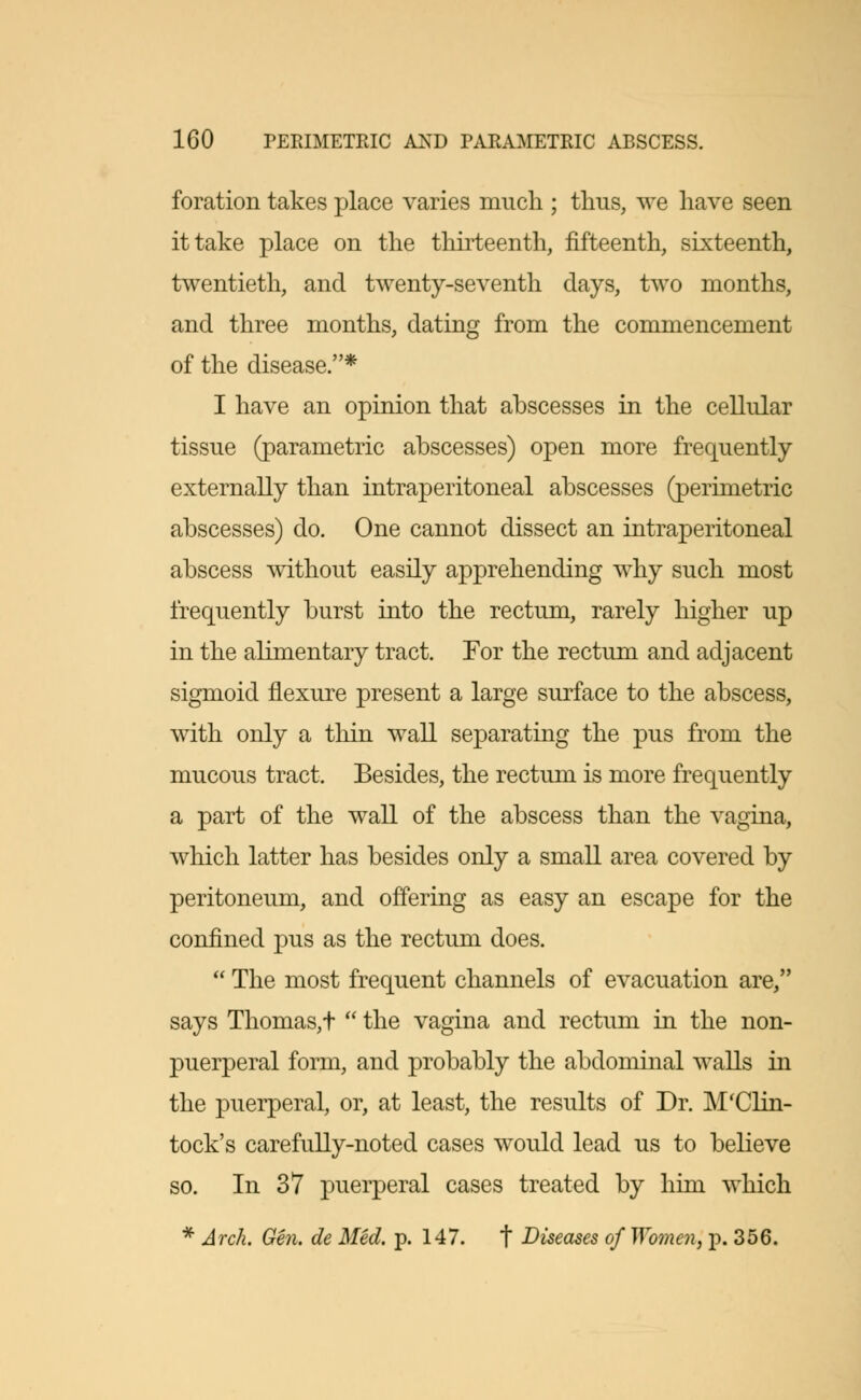 foration takes place varies much ; thus, we have seen it take place on the thirteenth, fifteenth, sixteenth, twentieth, and twenty-seventh days, two months, and three months, dating from the commencement of the disease.* I have an opinion that abscesses in the cellular tissue (parametric abscesses) open more frequently externally than intraperitoneal abscesses (perimetric abscesses) do. One cannot dissect an intraperitoneal abscess without easily apprehending why such most frequently burst into the rectum, rarely higher up in the alimentary tract. For the rectum and adjacent sigmoid flexure present a large surface to the abscess, with only a thin wall separating the pus from the mucous tract. Besides, the rectum is more frequently a part of the wall of the abscess than the vagina, which latter has besides only a small area covered by peritoneum, and offering as easy an escape for the confined pus as the rectum does.  The most frequent channels of evacuation are, says Thomas,t  the vagina and rectum in the non- puerperal form, and probably the abdominal walls in the puerperal, or, at least, the results of Dr. M'Clin- tock's carefully-noted cases would lead us to believe so. In 37 puerperal cases treated by him which * Arch. Gen. de Med. p. 147. f Diseases of Women, p. 356.