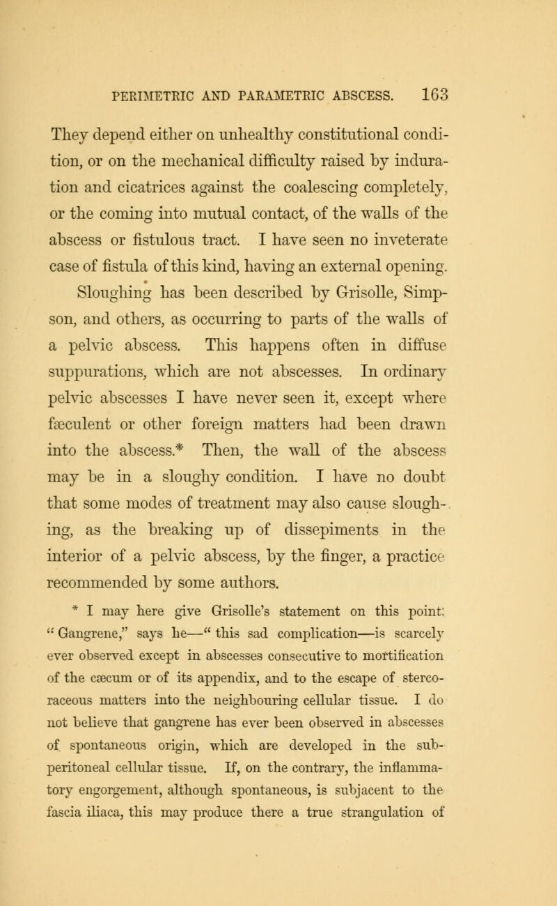 They depend either on unhealthy constitutional condi- tion, or on the mechanical difficulty raised by indura- tion and cicatrices against the coalescing completely, or the coming into mutual contact, of the walls of the abscess or fistulous tract. I have seen no inveterate case of fistula of this kind, having an external opening. Sloughing has been described by Grisolle, Simp- son, and others, as occurring to parts of the walls of a pelvic abscess. This happens often in diffuse suppurations, which are not abscesses. In ordinary pelvic abscesses I have never seen it, except where feculent or other foreign matters had been drawn into the abscess* Then, the wall of the abscess may be in a sloughy condition. I have no doubt that some modes of treatment may also cause slough- ing, as the breaking up of dissepiments in the interior of a pelvic abscess, by the finger, a practice recommended by some authors. * I may here give Grisolle's statement on this point:  Gangrene, says he— this sad complication—is scarcely ever observed except in abscesses consecutive to mortification of the caecum or of its appendix, and to the escape of stereo- raceous matters into the neighbouring cellular tissue. I do not believe that gangrene has ever been observed in abscesses of spontaneous origin, which are developed in the sub- peritoneal cellular tissue. If, on the contrary, the inflamma- tory engorgement, although spontaneous, is subjacent to the fascia iliaca, this may produce there a true strangulation of