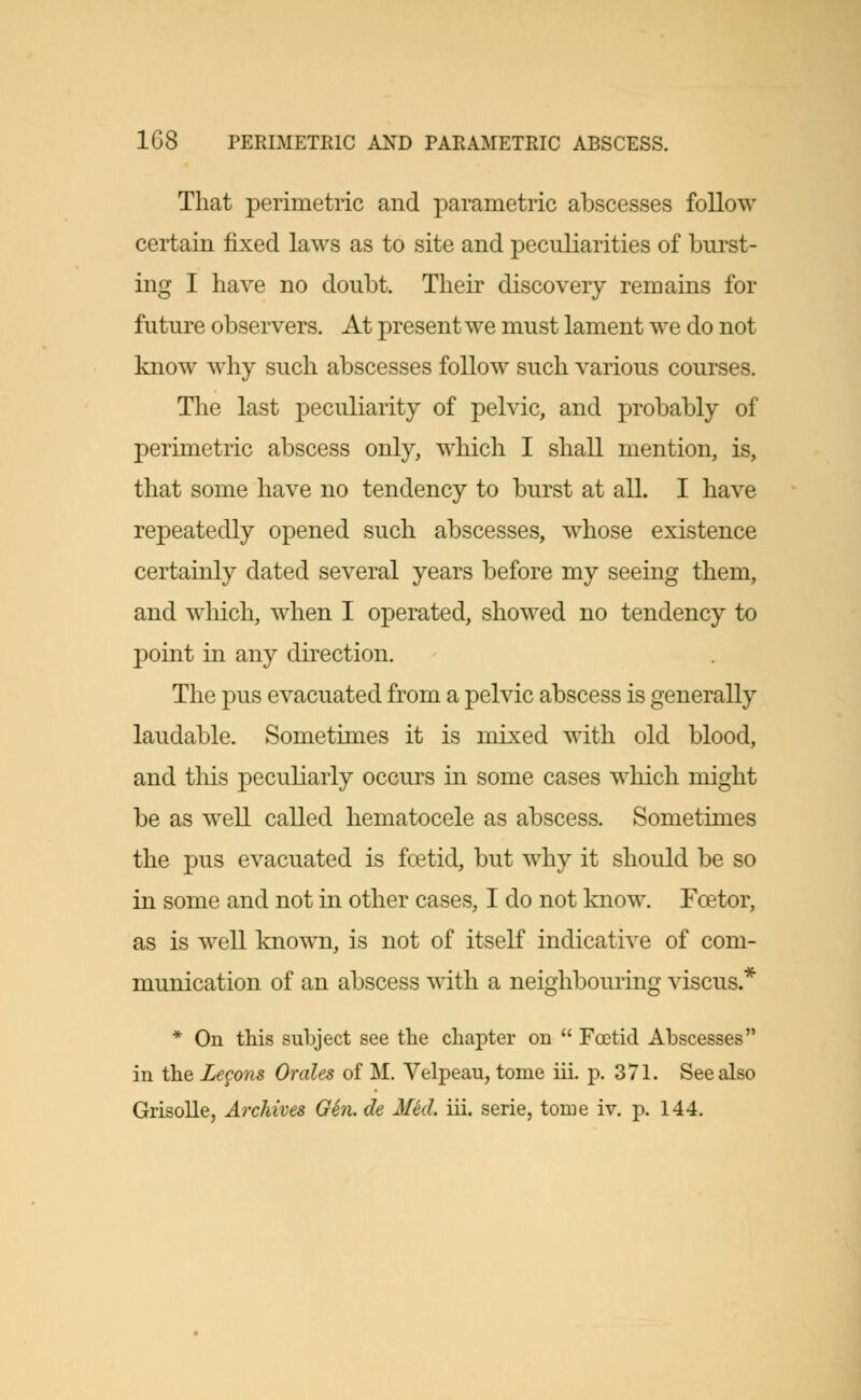 That perimetric and parametric abscesses follow certain fixed laws as to site and peculiarities of burst- ing I have no doubt. Their discovery remains for future observers. At present we must lament we do not know why such abscesses follow such various courses. The last peculiarity of pelvic, and probably of perimetric abscess only, which I shall mention, is, that some have no tendency to burst at all. I have repeatedly opened such abscesses, whose existence certainly dated several years before my seeing them, and which, when I operated, showed no tendency to point in any direction. The pus evacuated from a pelvic abscess is generally laudable. Sometimes it is mixed with old blood, and this peculiarly occurs in some cases which might be as well called hematocele as abscess. Sometimes the pus evacuated is foetid, but why it should be so in some and not in other cases, I do not know. Fcetor, as is well known, is not of itself indicative of com- munication of an abscess with a neighbouring viscus * * On this subject see the chapter on  Foetid Abscesses in the Lecons Orates of M. Velpeau, tome hi. p. 371. See also Grisolle, Archives Gin. de Med. hi. serie, tome iv. p. 144.