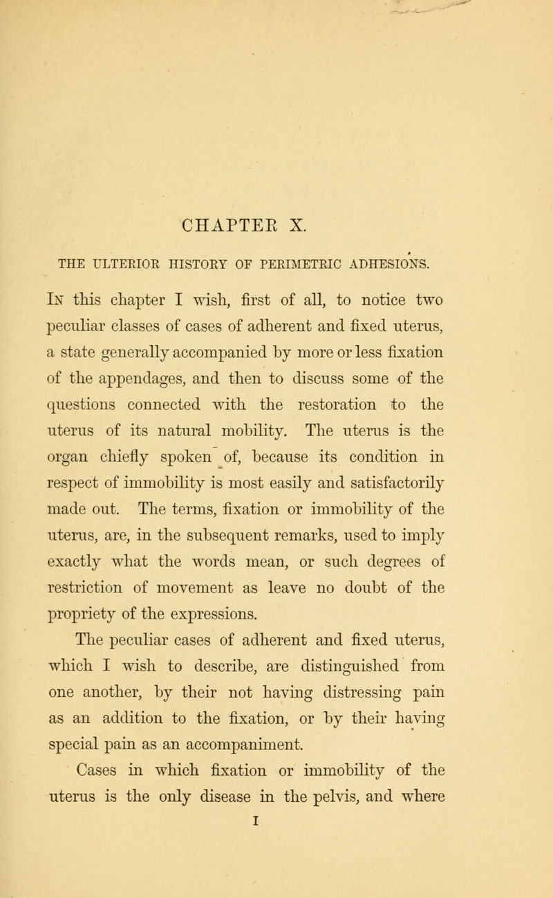 CHAPTEE X. THE ULTERIOR HISTORY OF PERIMETRIC ADHESIONS. In this chapter I wish, first of all, to notice two peculiar classes of cases of adherent and fixed uterus, a state generally accompanied by more or less fixation of the appendages, and then to discuss some of the questions connected with the restoration to the uterus of its natural mobility. The uterus is the organ chiefly spoken of, because its condition in respect of immobility is most easily and satisfactorily made out. The terms, fixation or immobility of the uterus, are, in the subsequent remarks, used to imply exactly what the words mean, or such degrees of restriction of movement as leave no doubt of the propriety of the expressions. The peculiar cases of adherent and fixed uterus, which I wish to describe, are distinguished from one another, by their not having distressing pain as an addition to the fixation, or by their having special pain as an accompaniment. Cases in which fixation or immobility of the uterus is the only disease in the pelvis, and where I