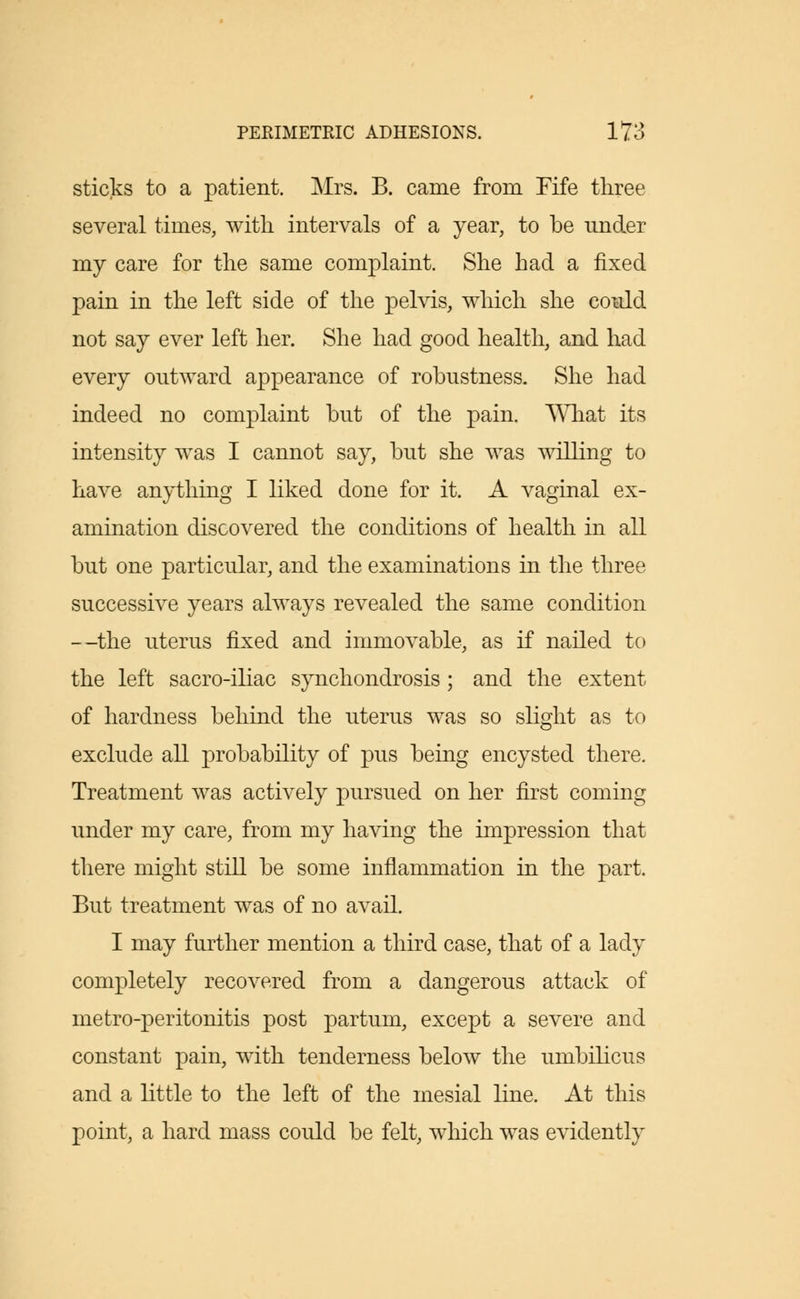 sticks to a patient. Mrs. B. came from Fife three several times, with intervals of a year, to be under my care for the same complaint. She had a fixed pain in the left side of the pelvis, which she could not say ever left her. She had good health, and had every outward appearance of robustness. She had indeed no complaint but of the pain. What its intensity was I cannot say, but she was willing to have anything I liked done for it. A vaginal ex- amination discovered the conditions of health in all but one particular, and the examinations in the three successive years always revealed the same condition —the uterus fixed and immovable, as if nailed to the left sacro-iliac synchondrosis ; and the extent of hardness behind the uterus was so slight as to exclude all probability of pus being encysted there. Treatment was actively pursued on her first coming under my care, from my having the impression that there might still be some inflammation in the part. But treatment was of no avail. I may further mention a third case, that of a lady completely recovered from a dangerous attack of metro-peritonitis post partum, except a severe and constant pain, with tenderness below the umbilicus and a little to the left of the mesial line. At this point, a hard mass could be felt, which was evidently