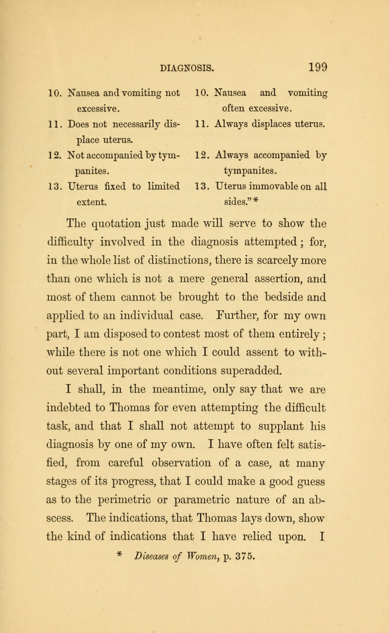 10. Nausea and vomiting not 10. Nausea and vomiting excessive. often excessive. 11. Does not necessarily dis- 11. Always displaces uterus. place uterus. 12. Not accompanied by tym- 12. Always accompanied by panites. tympanites. 13. Uterus fixed to limited 13. Uterus immovable on all extent. sides.* The quotation just made will serve to show the difficulty involved in the diagnosis attempted; for, in the whole list of distinctions, there is scarcely more than one which is not a mere general assertion, and most of them cannot be brought to the bedside and applied to an individual case. Further, for my own part, I am disposed to contest most of them entirely ; while there is not one which I could assent to with- out several important conditions superadded. I shall, in the meantime, only say that we are indebted to Thomas for even attempting the difficult task, and that I shall not attempt to supplant his diagnosis by one of my own. I have often felt satis- fied, from careful observation of a case, at many stages of its progress, that I could make a good guess as to the perimetric or parametric nature of an ab- scess. The indications, that Thomas lays down, show the kind of indications that I have relied upon. I * Diseases of Women, p. 375.