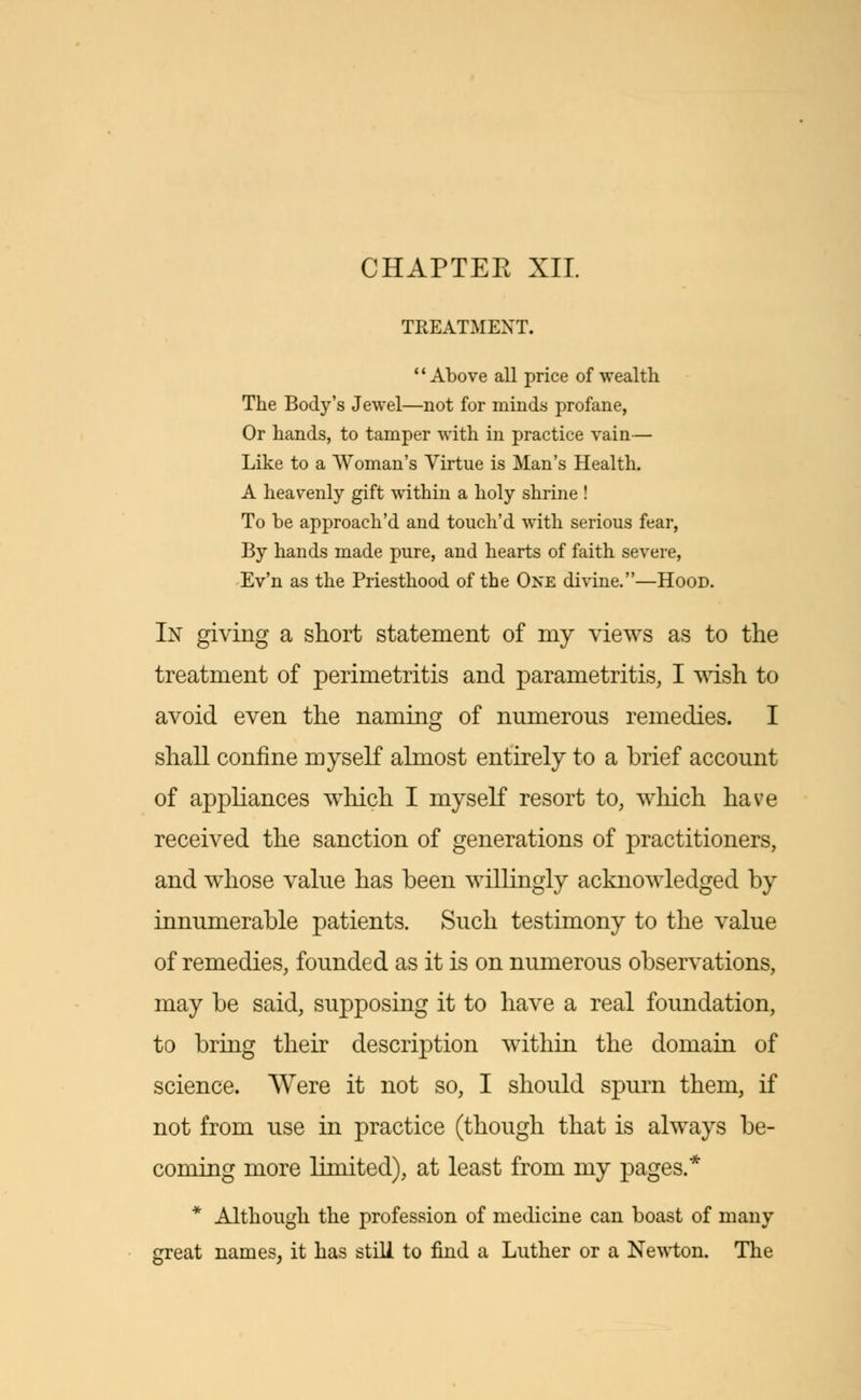 CHAPTEE XII. TREATMENT. 1' Above all price of wealth The Body's Jewel—not for minds profane, Or hands, to tamper with in practice vain— Like to a Woman's Virtue is Man's Health. A heavenly gift within a holy shrine ! To be approach'd and touch'd with serious fear, By hands made pure, and hearts of faith severe, Ev'n as the Priesthood of the One divine.—Hood. In giving a short statement of my views as to the treatment of perimetritis and parametritis, I wish to avoid even the naming of numerous remedies. I shall confine myself almost entirely to a brief account of appliances which I myself resort to, which have received the sanction of generations of practitioners, and whose value has been willingly acknowledged by innumerable patients. Such testimony to the value of remedies, founded as it is on numerous observations, may be said, supposing it to have a real foundation, to bring their description within the domain of science. Were it not so, I should spurn them, if not from use in practice (though that is always be- coming more limited), at least from my pages.* * Although the profession of medicine can boast of many great names, it has still to find a Luther or a Newton. The