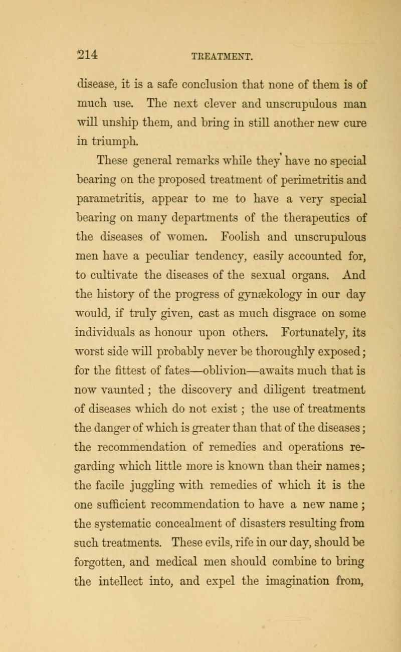 disease, it is a safe conclusion that none of them is of much use. The next clever and unscrupulous man will unship them, and bring in still another new cure in triumph. These general remarks while they have no special bearing on the proposed treatment of perimetritis and parametritis, appear to me to have a very special bearing on many departments of the therapeutics of the diseases of women. Foolish and unscrupulous men have a peculiar tendency, easily accounted for, to cultivate the diseases of the sexual organs. And the history of the progress of gynaekology in our day would, if truly given, cast as much disgrace on some individuals as honour upon others. Fortunately, its worst side will probably never be thoroughly exposed; for the fittest of fates—oblivion—awaits much that is now vaunted ; the discovery and diligent treatment of diseases which do not exist; the use of treatments the danger of which is greater than that of the diseases; the recommendation of remedies and operations re- garding which little more is known than their names; the facile juggling with remedies of which it is the one sufficient recommendation to have a new name ; the systematic concealment of disasters resulting from such treatments. These evils, rife in our day, should be forgotten, and medical men should combine to bring the intellect into, and expel the imagination from,