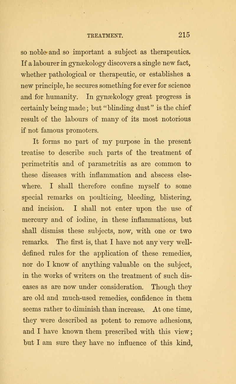 so noble and so important a subject as therapeutics. If a labourer in gynsekology discovers a single new fact, whether pathological or therapeutic, or establishes a new principle, he secures something for ever for science and for humanity. In gynaekology great progress is certainly being made; but blinding dust is the chief result of the labours of many of its most notorious if not famous promoters. It forms no part of my purpose in the present treatise to describe such parts of the treatment of perimetritis and of parametritis as are common to these diseases with inflammation and abscess else- where. I shall therefore confine myself to some special remarks on poulticing, bleeding, blistering, and incision. I shall not enter upon the use of mercury and of iodine, in these inflammations, but shall dismiss these subjects, now, with one or two remarks. The first is, that I have not any very well- defined rules for the application of these remedies, nor do I know of anything valuable on the subject, in the works of writers on the treatment of such dis- eases as are now under consideration. Though they are old and much-used remedies, confidence in them seems rather to diminish than increase. At one time, they were described as potent to remove adhesions, and I have known them prescribed with this view; but I am sure they have no influence of this kind,