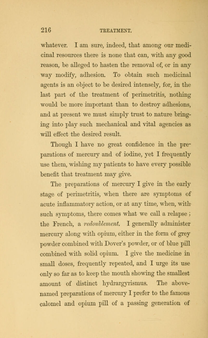 whatever. I am sure, indeed, that among our medi- cinal resources there is none that can, with any good reason, be alleged to hasten the removal of, or in any way modify, adhesion. To obtain such medicinal agents is an object to be desired intensely, for, in the last part of the treatment of perimetritis, nothing would be more important than to destroy adhesions, and at present we must simply trust to nature bring- ing into play such mechanical and vital agencies as will effect the desired result. Though I have no great confidence in the pre- parations of mercury and of iodine, yet I frequently use them, wishing my patients to have every possible benefit that treatment may give. The preparations of mercury I give in the early stage of perimetritis, when there are symptoms of acute inflammatory action, or at any time, when, with such symptoms, there comes what we call a relapse ; the French, a redoublement. I generally administer mercury along with opium, either in the form of grey powder combined with Dover's powder, or of blue pill combined with solid opium. I give the medicine in small doses, frequently repeated, and I urge its use only so far as to keep the mouth showing the smallest amount of distinct hydrargyrisnius. The above- named preparations of mercury I prefer to the famous calomel and opium pill of a passing generation of