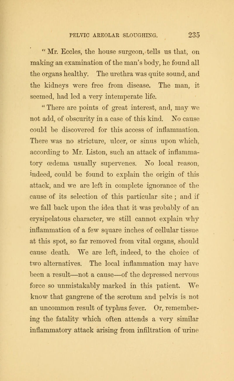  Mr. Eccles, the house surgeon, tells us that, on making an examination of the man's body, he found all the organs healthy. The urethra was quite sound, and the kidneys were free from disease. The man, it seemed, had led a very intemperate life.  There are points of great interest, and, may we not add, of obscurity in a case of this kind. No cause could be discovered for this access of inflammation. There was no stricture, ulcer, or sinus upon which, according to Mr. Liston, such an attack of inflamma- tory oedema usually supervenes. No local reason, indeed, could be found to explain the origin of this attack, and we are left in complete ignorance of the cause of its selection of this particular site ; and if we fall back upon the idea that it was probably of an erysipelatous character, we still cannot explain why inflammation of a few square inches of cellular tissue at this spot, so far removed from vital organs, should cause death. We are left, indeed, to the choice of two alternatives. The local inflammation may have been a result—not a cause—of the depressed nervous force so unmistakably marked in this patient. We know that gangrene of the scrotum and pelvis is not an uncommon result of typhus fever. Or, remember- ing the fatality which often attends a very similar inflammatory attack arising from infiltration of urine