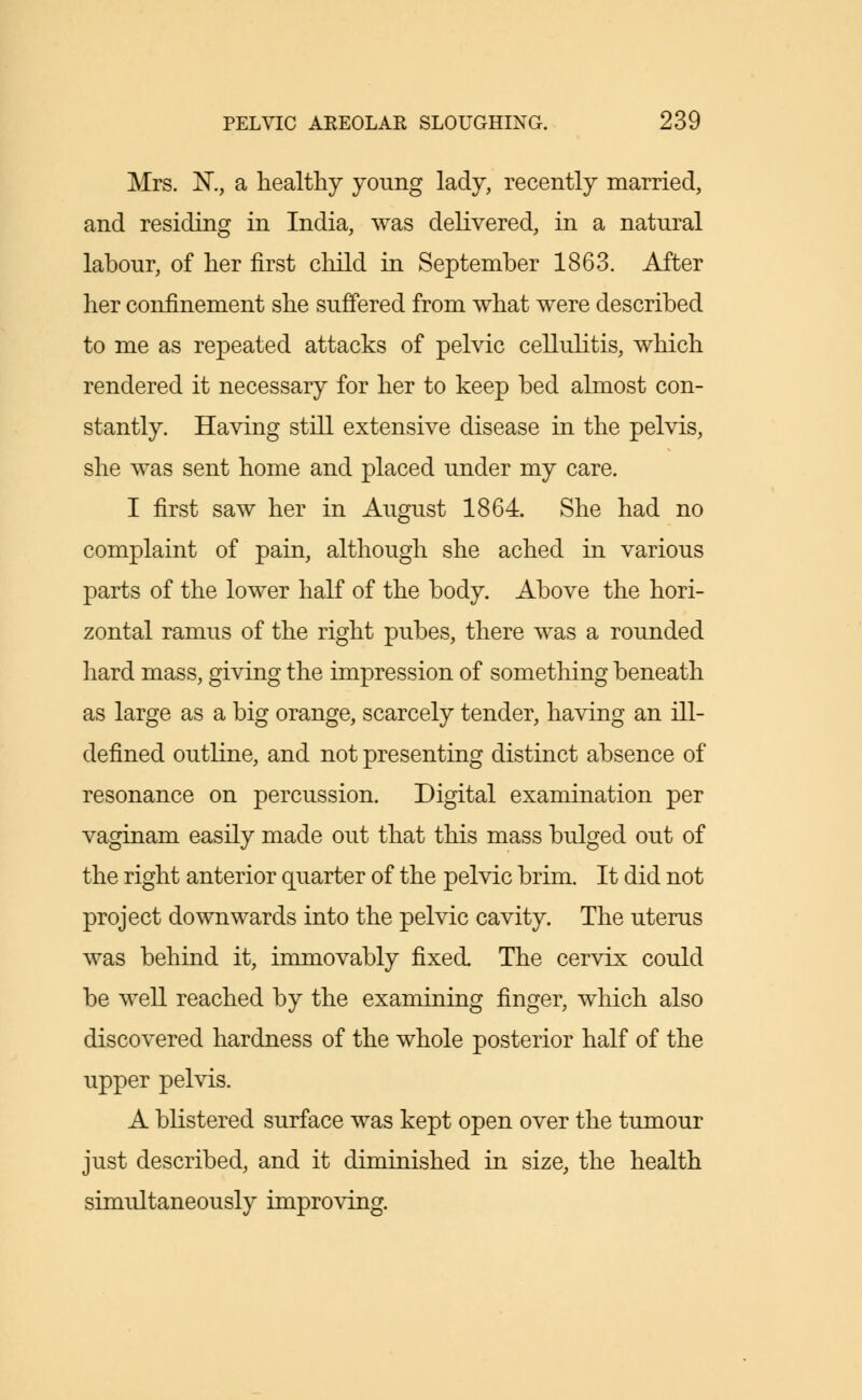 Mrs. K, a healthy young lady, recently married, and residing in India, was delivered, in a natural labour, of her first child in September 1863. After her confinement she suffered from what were described to me as repeated attacks of pelvic cellulitis, which rendered it necessary for her to keep bed almost con- stantly. Having still extensive disease in the pelvis, she was sent home and placed under my care. I first saw her in August 1864. She had no complaint of pain, although she ached in various parts of the lower half of the body. Above the hori- zontal ramus of the right pubes, there was a rounded hard mass, giving the impression of something beneath as large as a big orange, scarcely tender, having an ill- defined outline, and not presenting distinct absence of resonance on percussion. Digital examination per vaginam easily made out that this mass bulged out of the right anterior quarter of the pelvic brim. It did not project downwards into the pelvic cavity. The uterus was behind it, immovably fixed. The cervix could be well reached by the examining finger, which also discovered hardness of the whole posterior half of the upper pelvis. A blistered surface was kept open over the tumour just described, and it diminished in size, the health simultaneously improving.