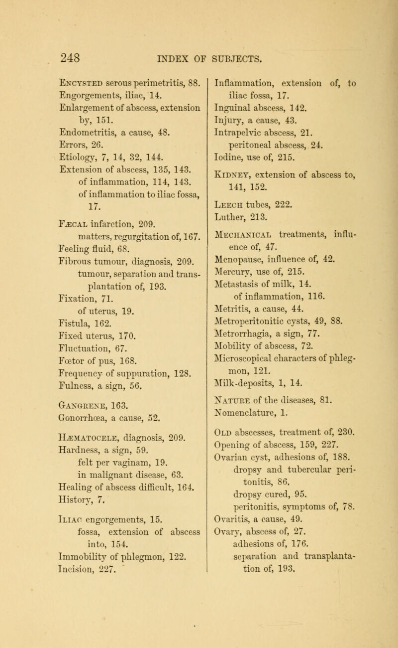 Encysted serous perimetritis, 88. Engorgements, iliac, 14. Enlargement of abscess, extension by, 151. Endometritis, a cause, 48. Errors, 26. Etiology, 7, 14, 32, 144. Extension of abscess, 135, 143. of inflammation, 114, 143. of inflammation to iliac fossa, 17. Fecal infarction, 209. matters, regurgitation of, 167. Feeling fluid, 68. Fibrous tumour, diagnosis, 209. tumour, separation and trans- plantation of, 193. Fixation, 71. of uterus, 19. Fistula, 162. Fixed uterus, 170. Fluctuation, 67. Foetor of pus, 168. Frequency of suppuration, 128. Fulness, a sign, 56. GanCxRene, 163. Gonorrhoea, a cause, 52. Hematocele, diagnosis, 209. Hardness, a sign, 59. felt per vaginam, 19. in malignant disease, 63. Healing of abscess difficult, 164. History, 7. Iliac engorgements, 15. fossa, extension of abscess into, 154. Immobility of phlegmon, 122. Incision, 227. Inflammation, extension of, to iliac fossa, 17. Inguinal abscess, 142. Injury, a cause, 43. Intrapelvic abscess, 21. peritoneal abscess, 24. Iodine, use of, 215. Kidney, extension of abscess to, 141, 152. Leech tubes, 222. Luther, 213. Mechanical treatments, influ- ence of, 47. Menopause, influence of, 42. Mercury, use of, 215. Metastasis of milk, 14. of inflammation, 116. Metritis, a cause, 44. Metroperitonitic cysts, 49, 88. Metrorrhagia, a sign, 77. Mobility of abscess, 72. Microscopical characters of phleg- mon, 121. Milk-deposits, 1, 14. Nature of the diseases, 81. Nomenclature, 1. Old abscesses, treatment of, 230. Opening of abscess, 159, 227. Ovarian cyst, adhesions of, 188. dropsy and tubercular peri- tonitis, 86. dropsy cured, 95. peritonitis, symptoms of, 78. Ovaritis, a cause, 49. Ovary, abscess of, 27. adhesions of, 176. separation and transplanta- tion of, 193.