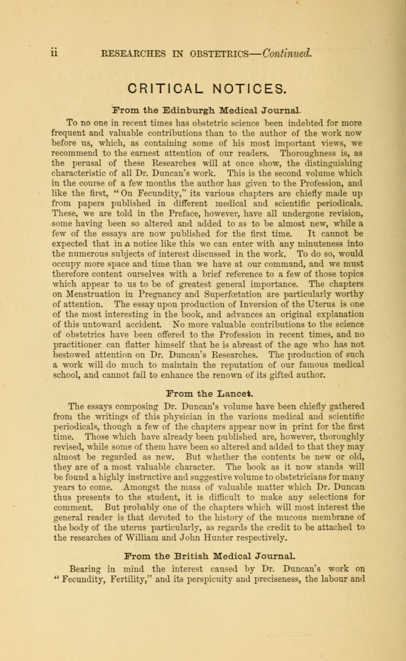 CRITICAL NOTICES. From the Edinburgh Medical Journal. To no one in recent times has obstetric science been indebted for more frequent and valuable contributions than to the author of the work now before us, which, as containing some of his most important views, we recommend to the earnest attention of our readers. Thoroughness is, as the perusal of these Researches will at once show, the distinguishing characteristic of all Dr. Duncan's work. This is the second volume which in the course of a few months the author has given to the Profession, and like the first,  On Fecundity, its various chapters are chiefly made up from papers published in different medical and scientific periodicals. These, we are told in the Preface, however, have all undergone revision, some having been so altered and added to as to be almost new, while a few of the essays are now published for the first time. It cannot be expected that in & notice like this we can enter with any minuteness into the numerous siibjects of interest discussed in the work. To do so, would occupy more space and time than we have at our command, and we must therefore content ourselves with a brief reference to a few of those topics which appear to us to be of greatest general importance. The chapters on Menstruation in Pregnancy and Superfcetation are particularly worthy of attention. The essay upon production of Inversion of the Uterus is one of the most interesting in the book, and advances an original explanation of this untoward accident. No more valuable contributions to the science of obstetrics have been offered to the Profession in recent times, and no practitioner can flatter himself that he is abreast of the age who has not bestowed attention on Dr. Duncan's Researches. The production of such a work will do much to maintain the reputation of our famous medical school, and cannot fail to enhance the renown of its gifted author. From the Lancet. The essays composing Dr. Duncan's volume have been chiefly gathered from the writings of this physician in the various medical and scientific periodicals, though a few of the chapters appear now in print for the first time. Those which have already been published are, however, thoroughly revised, while some of them have been so altered and added to that they may almost be regarded as new. But whether the contents be new or old, they are of a most valuable character. The book as it now stands will be found a highly instructive and suggestive volume to obstetricians for many years to come. Amongst the mass of valuable matter which Dr. Duncan thus presents to the student, it is difficult to make any selections for comment. But probably one of the chapters which will most interest the general reader is that devoted to the history of the mucous membrane of the body of the uterus particularly, as regards the credit to be attached to the researches of William and John Hunter respectively. From the British Medical Journal. Bearing in mind the interest caused by Dr. Duncan's work on  Fecundity, Fertility, and its perspicuity and preciseness, the labour and