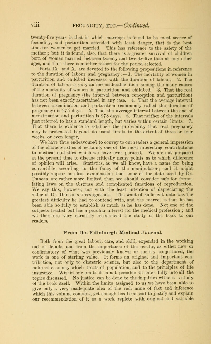 twenty-five years is that in which marriage is found to be most secure of fecundity, and parturition attended with least danger, that is the best time for women to get married. This has reference to the safety of the mother ; but it is found, also, that there is a greater survival of children born of Avomen married between twenty and twenty-five than at any other ages, and thus there is another reason for the period selected. Parts IX. and X. are devoted to the following propositions in reference to the duration of labour and pregnancy :—1. The mortality of women in parturition and childbed increases with the duration of labour. 2. The duration of labour is only an inconsiderable item among the many causes of the mortality of women in parturition and childbed. 3. That the real duration of pregnancy (the interval between conception and parturition) has not been exactly ascertained in any case. 4. That the average interval between insemination and parturition (commonly called the duration of pregnancy) is 275 days. 5. That the average interval between the end of menstruation and parturition is 278 days. 6. That neither of the intervals just referred to has a standard length, but varies within certain limits. 7. That there is evidence to establish the probability that real pregnancy may be protracted beyond its usual limits to the extent of three or four weeks, or even longer. We have thus endeavoured to convey to our readers a general impression of the characteristics of certainly one of the most interesting contributions to medical statistics which we have ever perused. We are not prepared at the present time to discuss critically many points as to which difference of opinion will arise. Statistics, as we all know, have a name for being convertible according to the fancy of the manipulator; and it might possibly appear on close examination that some of the data used by Dr. Duncan are rather more limited than we should consider safe for formu- lating laws on the abstruse and complicated functions of reproduction. We say this, however, not with the least intention of depreciating the value of Dr. Duncan's investigations. The want of sufficient data was the greatest difficulty he had to contend with, and the marvel is that he has been able so fully to establish as much as he has done. Not one of the subjects treated but has a peculiar interest for the medical profession ; and we therefore very earnestly recommend the study of the book to our readers. From the Edinburgh Medical Journal. Both from the great labour, care, and skill, expended in the working out of details, and from the importance of the results, as either new or confirmatory of what was previously known or merely conjectured, the work is one of sterling value. It forms an original and important con- tribution, not only to obstetric science, but also to the department of political economy which treats of population, and to the principles of life insurance. Within our limits it is not possible to enter fully into all the topics discussed. No justice can be done to the inquiries without a study of the book itself. Within the limits assigned to us we have been able to give only a very inadequate idea of the rich mine of fact and inference which this volume contains, yet enough has been said to justify and explain our recommendation of it as a work replete with original and valuable