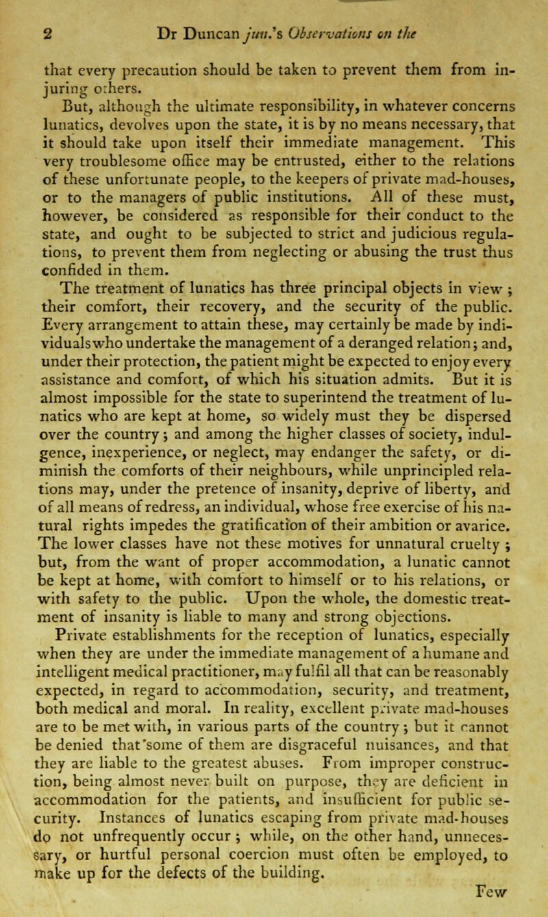 that every precaution should be taken to prevent them from in- juring orhers. But, although the ultimate responsibility, in whatever concerns lunatics, devolves upon the state, it is by no means necessary, that it should take upon itself their immediate management. This very troublesome office may be entrusted, either to the relations of these unfortunate people, to the keepers of private mad-houses, or to the managers of public institutions. All of these must, however, be considered as responsible for their conduct to the state, and ought to be subjected to strict and judicious regula- tions, to prevent them from neglecting or abusing the trust thus confided in them. The treatment of lunatics has three principal objects in view ; their comfort, their recovery, and the security of the public. Every arrangement to attain these, may certainly be made by indi- viduals who undertake the management of a deranged relation; and, under their protection, the patient might be expected to enjoy every assistance and comfort, of which his situation admits. But it is almost impossible for the state to superintend the treatment of lu- natics who are kept at home, so widely must they be dispersed over the country; and among the higher classes of society, indul- gence, inexperience, or neglect, may endanger the safety, or di- minish the comforts of their neighbours, while unprincipled rela- tions may, under the pretence of insanity, deprive of liberty, and of all means of redress, an individual, whose free exercise of his na- tural rights impedes the gratification of their ambition or avarice. The lower classes have not these motives for unnatural cruelty ; but, from the want of proper accommodation, a lunatic cannot be kept at home, with comfort to himself or to his relations, or with safety to the public. Upon the whole, the domestic treat- ment of insanity is liable to many and strong objections. Private establishments for the reception of lunatics, especially when they are under the immediate management of a humane and intelligent medical practitioner, may fulfil all that can be reasonably expected, in regard to accommodation, security, and treatment, both medical and moral. In reality, excellent p.nvate mad-houses are to be met with, in various parts of the country; but it cannot be denied that'some of them are disgraceful nuisances, and that they are liable to the greatest abuses. From improper construc- tion, being almost never built on purpose, th>'y are deficient in accommodation for the patients, and insufficient for public se- curity. Instances of lunatics escaping from private mad-houses do not unfrequently occur ; while, on the other hand, unneces- sary, or hurtful personal coercion must often be employed, to make up for the defects of the building. Few