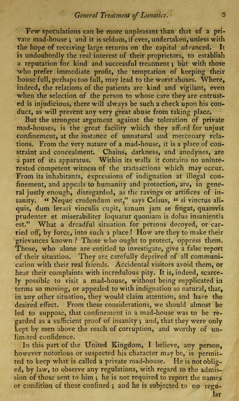 Fev/ speculations can be more unpleasant than that of a pri- vate mad-house ; an3 it isseldom, if ever, undertaken, unless with the hope of receiving large returns on the capital advanced. It is undoubtedly the real interest of their proprietors, to establish a reputation for kind and successful treatment; biit with those •who prefer immediate profit, the temptation of keeping their house full, perhaps too full, may lead to the worst abuses. Where, indeed, the relations of the patients are kind and vigilant, even when the selection of the person to whose care they are entrust- ed is injudicious, there will always be such a check upon his con- duct, as will prevent any very great abuse from taking place. But the strongest argument against the toleration of private mad-houses, is the great facility which they afford for unjust confinement, at the instance of unnatural and mercenary rela- tions. From the very nature of a mad-house, it is a place of con- straint and concealment. Chains, darkness, and anodynes, are a part of its apparatus. Within its walls it contains no uninte- rested competent witness of the transactions which may occur. From its inhabitants, expressions of indignation at illegal con- finement, and appeals to humanity and protection, are, in gene- ral justly enough, disregarded, as the ravings or artifices of in- sanity.  Neque credendum est, says Celsus,  si vinctus ali- quis, dum levari vinculis cupit, sanum jam se fingat, quamvis prudenter et miserabiliter loquatur quoniam is dolus insanientis est. What a dreadful situation for persons decoyed, or car- ried off, by force, into such a place ! How are they to make their grievances known ? Those who ought to protect, oppress them. Those, who alone are entitled to investigate, give a false report of their situation. They are carefully deprived of all communi- cation with their real friends. Accidental visitors avoid them, or hear their complaints with incredulous pity. It is, indeed, scarce- ly possible to visit a mad-house, without being supplicated in terms so moving, or appealed to with indignation so natural, that, in any other situation, they would claim attention, and have the desired effect. From these considerations, we should almost be led to suppose, that confinement in a mad-house was to be re- garded as a sufficient proof of insanity ; and, that they were only kept by men above the reach of corruption, and worthy of un- limited confidence. In this part of the United Kingdom, I believe, any person, however notorious or suspected his character may be, is permit- ted to keep what is called a private mad-house. He is not oblig- ed, by law, to observe any regulations, with regard to the admis- sion of those sent to him ; he is not required to report the names or condition of those confined ; and he is subjected to no regu- lar