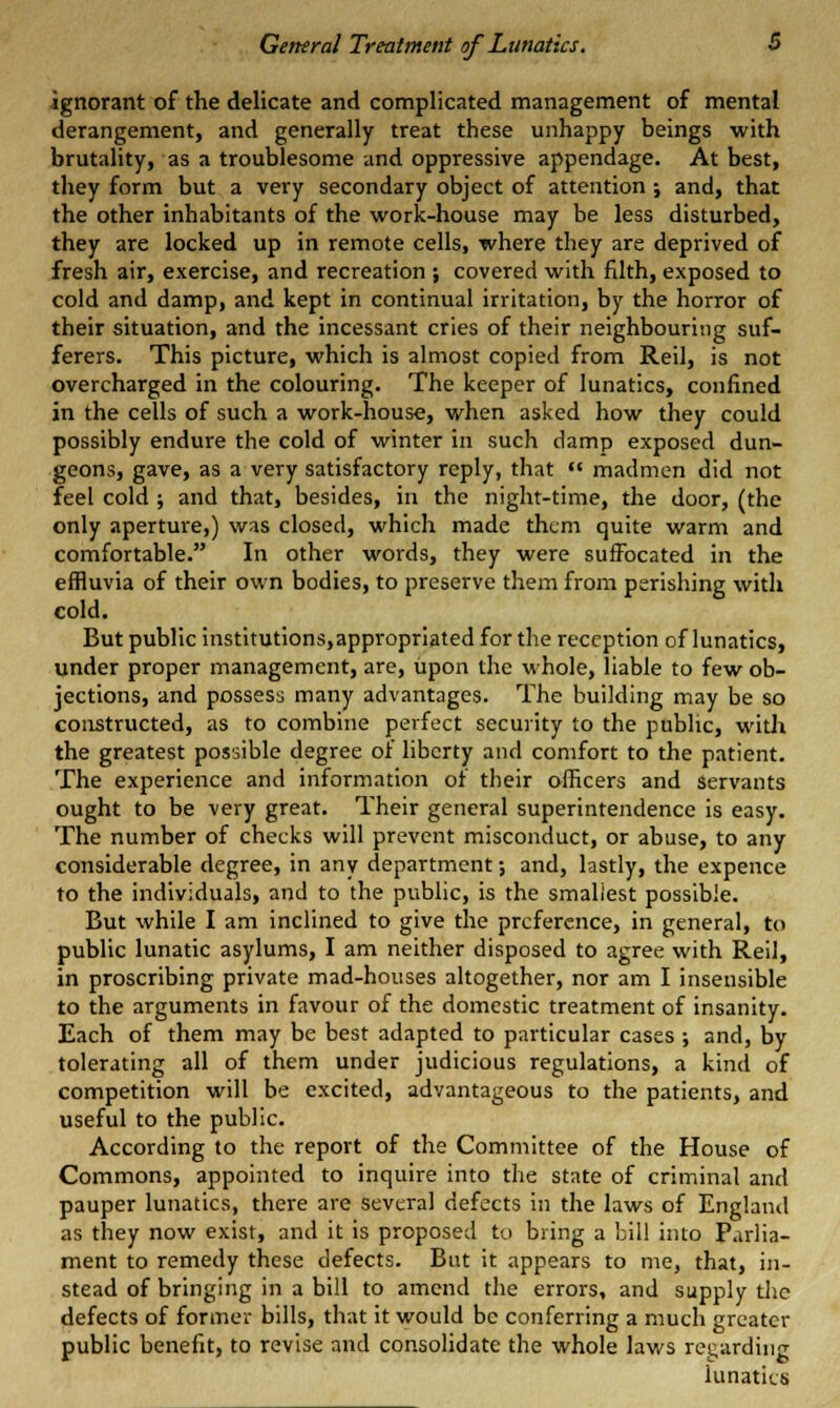 ignorant of the delicate and complicated management of mental derangement, and generally treat these unhappy beings with brutality, as a troublesome and oppressive appendage. At best, they form but a very secondary object of attention; and, that the other inhabitants of the work-house may be less disturbed, they are locked up in remote cells, where they are deprived of fresh air, exercise, and recreation ; covered with filth, exposed to cold and damp, and kept in continual irritation, by the horror of their situation, and the incessant cries of their neighbouring suf- ferers. This picture, which is almost copied from Reil, is not overcharged in the colouring. The keeper of lunatics, confined in the cells of such a work-house, when asked how they could possibly endure the cold of winter in such damp exposed dun- geons, gave, as a very satisfactory reply, that  madmen did not feel cold ; and that, besides, in the night-time, the door, (the only aperture,) was closed, which made them quite warm and comfortable. In other words, they were suffocated in the effluvia of their own bodies, to preserve them from perishing with cold. But public institutions,appropriatedforthe reception of lunatics, under proper management, are, upon the whole, liable to few ob- jections, and possesa many advantages. The building may be so constructed, as to combine perfect security to the public, with the greatest possible degree of liberty and comfort to the patient. The experience and information of their officers and servants ought to be very great. Their general superintendence is easy. The number of checks will prevent misconduct, or abuse, to any considerable degree, in any department; and, lastly, the expence to the individuals, and to the public, is the smallest possible. But while I am inclined to give the preference, in general, to public lunatic asylums, I am neither disposed to agree with Reil, in proscribing private mad-houses altogether, nor am I insensible to the arguments in favour of the domestic treatment of insanity. Each of them may be best adapted to particular cases ; and, by tolerating all of them under judicious regulations, a kind of competition will be excited, advantageous to the patients, and useful to the public. According to the report of the Committee of the House of Commons, appointed to inquire into the state of criminal and pauper lunatics, there are several defects in the laws of England as they now exist, and it is proposed to bring a bill into Parlia- ment to remedy these defects. But it appears to me, that, in- stead of bringing in a bill to amend the errors, and supply the defects of former bills, that it would be conferring a much greater public benefit, to revise and consolidate the whole laws regarding lunaties