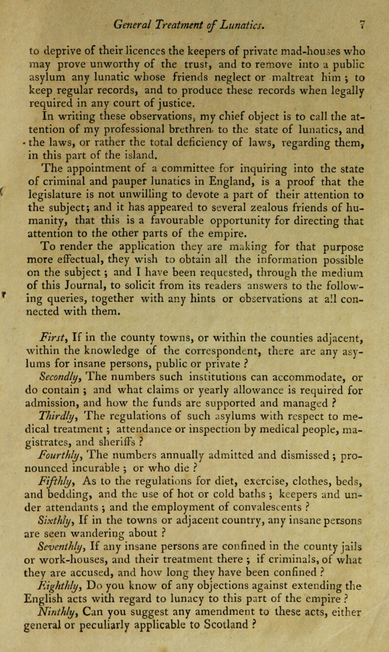 to deprive of their licences the keepers of private mad-houses who may prove unworthy of the trust, and to remove into a public asylum any lunatic whose friends neglect or maltreat him ; to keep regular records, and to produce these records when legally required in any court of justice. In writing these observations, my chief object is to call the at- tention of my professional brethren, to the state of lunatics, and - the laws, or rather the total deficiency of laws, regarding them, in this part of the island. The appointment of a committee for inquiring into the state of criminal and pauper lunatics in England, is a proof that the legislature is not unwilling to devote a part of their attention to the subject; and it has appeared to several zealous friends of hu- manity, that this is a favourable opportunity for directing that attention to the other parts of the empire. To render the application they are making for that purpose more effectual, they wish to obtain all the information possible on the subject ; and I have been requested, through the medium of this Journal, to solicit from its readers answers to the follow- ing queries, together with any hints or observations at all con- nected with them. First, If in the county towns, or within the counties adjacent, within the knowledge of the correspondent, there are any asy- lums for insane persons, public or private ? Secondly, The numbers such institutions can accommodate, or do contain ; and what claims or yearly allowance is required for admission, and how the funds are supported and managed ? Thirdly-, The regulations of such asylums with respect to me- dical treatment ; attendance or inspection by medical people, ma- gistrates, and sheriffs ? Fourthly, The numbers annually admitted and dismissed; pro- nounced incurable ; or who die ? Fifthly, As to the regulations for diet, exercise, clothes, beds, and bedding, and the use of hot or cold baths ; keepers and un- der attendants ; and the employment of convalescents ? Sixthly, If in the towns or adjacent country, any insane persons are seen wandering about ? Seventhly, If any insane persons are confined in the county jails or work-houses, and their treatment there ; if criminals, of what they are accused, and how long they have been confined ? Eighthly, Do you know of any objections against extending the English acts with regard to lunacy to this part of the empire ? Ninthly, Can you suggest any amendment to these acts, either general or peculiarly applicable to Scotland ?