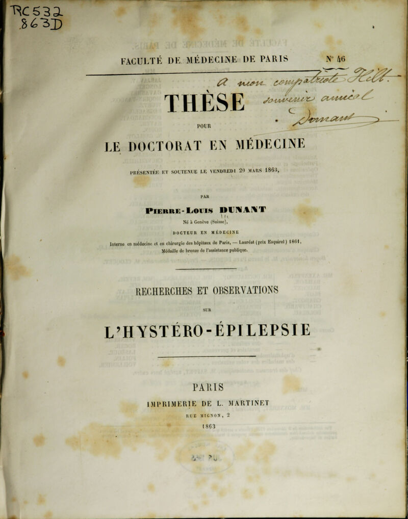 RC533L FACULTÉ DE MÉDECINE DE PARIS N 46 THESE t. LE DOCTORAT EN MÉDECINE PRÉSENTÉE ET SOUTENUE LE VENDREDI '20 MARS 186:!, l'AB PIERR1 I.Olls IHMM Né à Genève (Suisse), DOCTEUR EN MÉDECINE Interne en médecine cl en chirurgie des hôpitaux do Paris, — Lauréat (prix Esquirol ) 1801, Médaille de bronze de l'assistance publique. RECHERCHES ET OBSERVATIONS L'HYSTÉRO-ÉPILEPSIE PARIS IMPRIMERIE DE L. MARTINET i;l E MIGNON, 2 1863