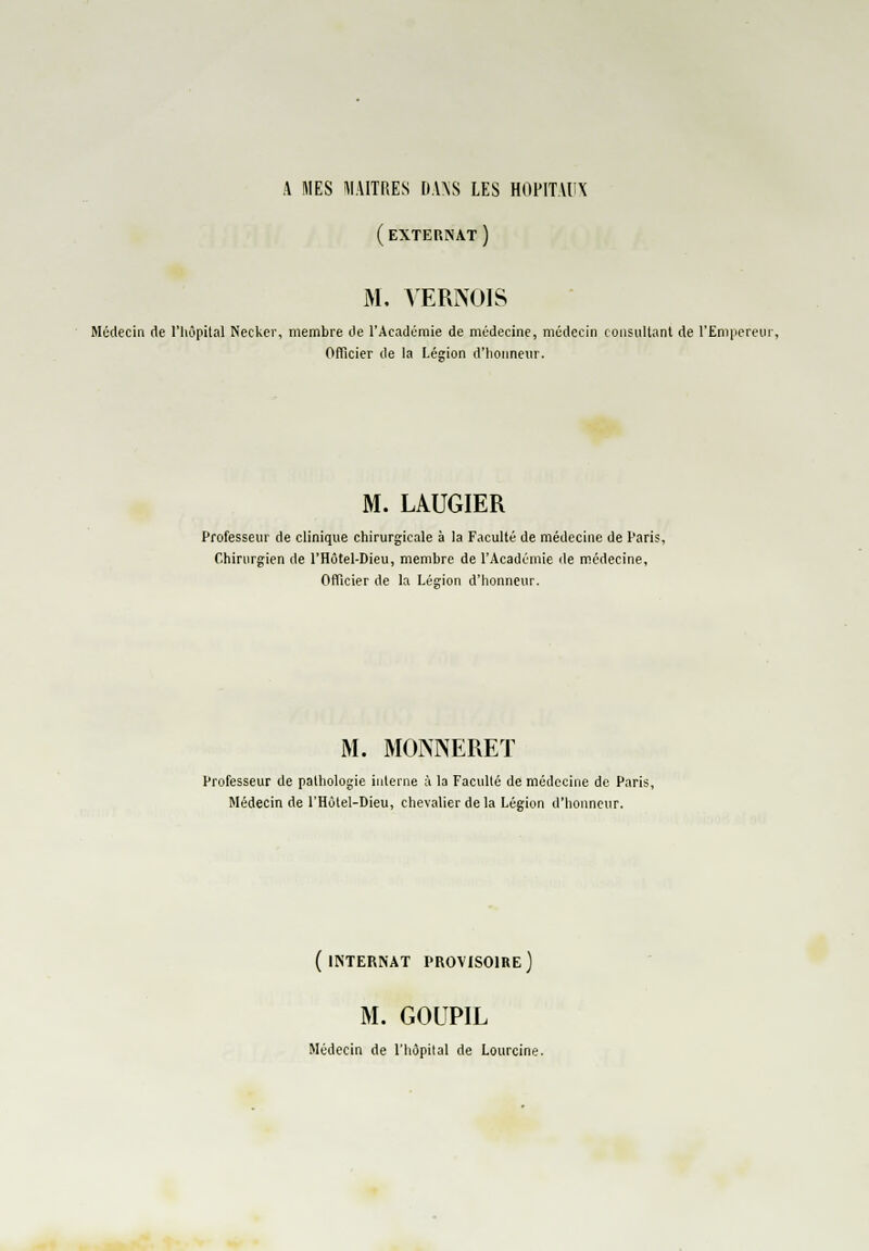 (externat) M. VERNOIS Médecin de l'hôpital Necker, membre de l'Académie de médecine, médecin consultant de l'Empereur, Officier de la Légion d'honneur. M. LAUGIER Professeur de clinique chirurgicale à la Faculté de médecine de Paris, Chirurgien de l'Hôtel-Dieu, membre de l'Académie de médecine. Officier de la Légion d'honneur. M. MOKNERET Professeur de pathologie interne à la Faculté de médecine de Paris, Médecin de l'Hôtel-Dieu, chevalier delà Légion d'honneur. ( INTERNAT PROVISOIRE ) M. GOUPIL Médecin de l'hôpital de Lourcine.