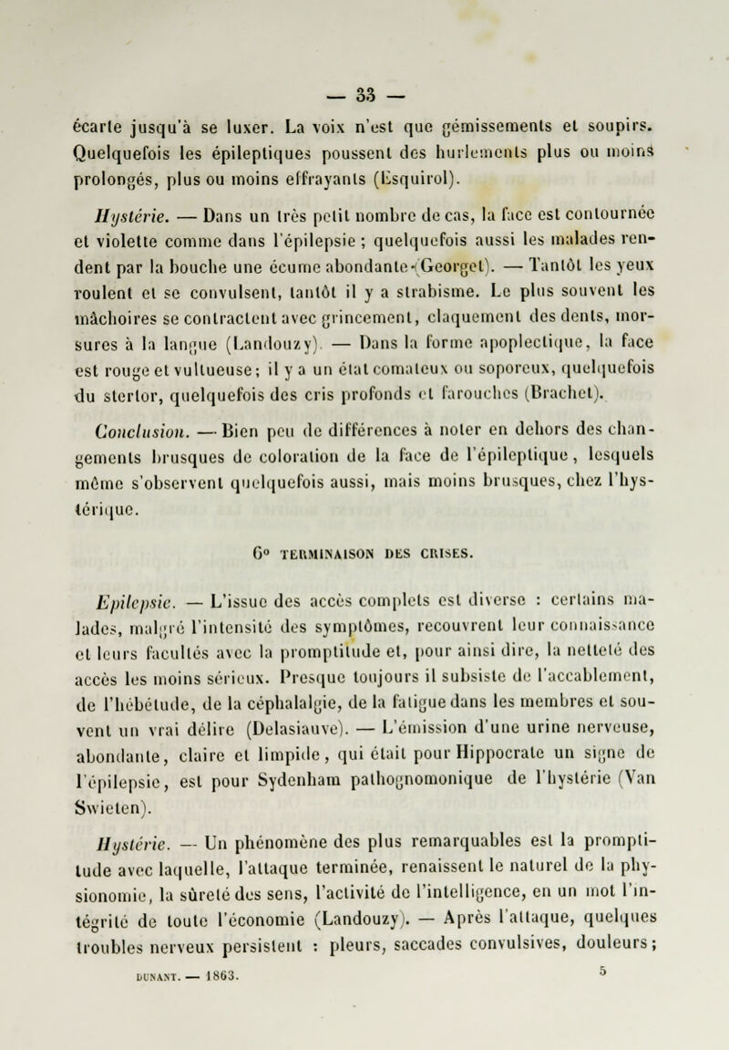 écarte jusqu'à se luxer. La voix n'est que gémissements et soupirs. Quelquefois les épileptiques poussent des hurlements plus ou moins prolongés, plus ou moins effrayants (Lsquirol). Hystérie. — Dans un très petit nombre de cas, la face est contournée et violette comme dans l'épilepsie ; quelquefois aussi les malades ren- dent par la bouche une écume abondante -(Georget\ — Tantôt les yeux roulent et se convulsent, tantôt il y a strabisme. Le plus souvent les mâchoires se contractent avec grincement, claquement des dents, mor- sures à la langue (Landouzy) — Dans la forme apoplectique, la face est rouge et vultueuse; il y a un état comateux ou soporeux, quelquefois du sterlor, quelquefois des cris profonds cl farouches (Brachet). Conclusion. —Bien peu de différences à noter en dehors des chan- gements brusques de coloration de la face de l'épileptique , lesquels môme s'observent quelquefois aussi, mais moins brusques, chez l'hys- térique. G0 TERMINAISON DES CRISES. EpUepsie. —- L'issue des accès complets est diverse : certains ma- lades, malgré l'intensité des symptômes, recouvrent leur connaissance et leurs facultés avec la promptitude et, pour ainsi dire, la netteté des accès les moins sérieux. Presque toujours il subsiste de l'accablement, de l'hébétude, de la céphalalgie, de la fatigue dans les membres et sou- vent un vrai délire (Delasiauve). — L'émission d'une urine nerveuse, abondante, claire cl limpide, qui était pour Hippocrale un signe de l'épilepsie, est pour Sydenham palhognomonique de l'hystérie (Van Swieten). Hystérie. — Un phénomène des plus remarquables est la prompti- tude avec laquelle, l'attaque terminée, renaissent le naturel de la phy- sionomie, la sûreté des sens, l'activité de l'intelligence, en un mot l'in- tégrité de toute l'économie (Landouzy i. — Après l'attaque, quelques troubles nerveux persistent : pleurs, saccades convulsives, douleurs ; DOHAirr. —1863. 5