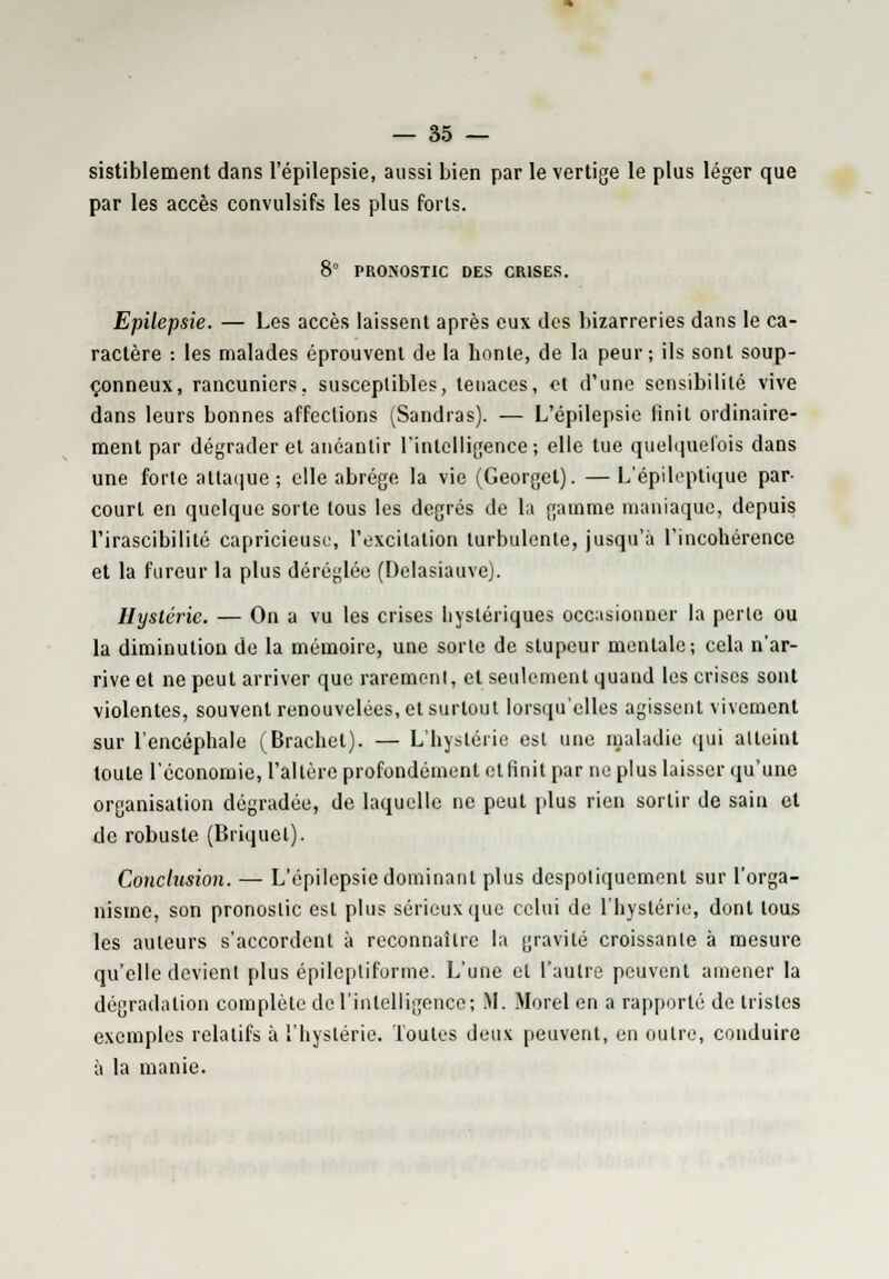 sistiblement dans l'épilepsie, aussi bien par le vertige le plus léger que par les accès convulsifs les plus forts. 8° PRONOSTIC DES CRISES. Epilepsie. — Les accès laissent après eux des bizarreries dans le ca- ractère : les malades éprouvent de la honte, de la peur; ils sont soup- çonneux, rancuniers, susceptibles, tenaces, et d'une sensibilité vive dans leurs bonnes affections (Sandras). — L'épilepsie finit ordinaire- ment par dégrader et anéantir l'intelligence; elle tue quelquefois dans une forte attaque-, elle abrège la vie (Georget). — L'épileptique par- court en quelque sorte tous les degrés de la gamme maniaque, depuis l'irascibilité capricieuse, l'excitation turbulente, jusqu'à l'incohérence et la fureur la plus déréglée (Delasiauve). Hystérie. — On a vu les crises hystériques occasionner la perle ou la diminution de la mémoire, une sorte de stupeur mentale; cela n'ar- rive et ne peut arriver que rarement, et seulement quand les crises sont violentes, souvent renouvelées, et surtout lorsqu'elles agissent vivement sur l'encéphale (Brachel). — L'hystérie est une maladie qui atteint toute l'économie, l'altère profondément et finit par ne plus laisser qu'une organisation dégradée, de laquelle ne peut plus rien sortir de sain et de robuste (Briquet). Conclusion. — L'épilepsie dominant plus despotiquement sur l'orga- nisme, son pronostic est plus sérieux que celui de l'hystérie, dont tous les auteurs s'accordent à reconnaître la gravité croissante à mesure qu'elle devient plus épilepliforme. L'une et l'autre peuvent amener la dégradation complète de l'intelligence; M. More! en a rapporté de tristes exemples relatifs à l'hystérie. Toutes deux peuvent, en outre, conduire à la manie.