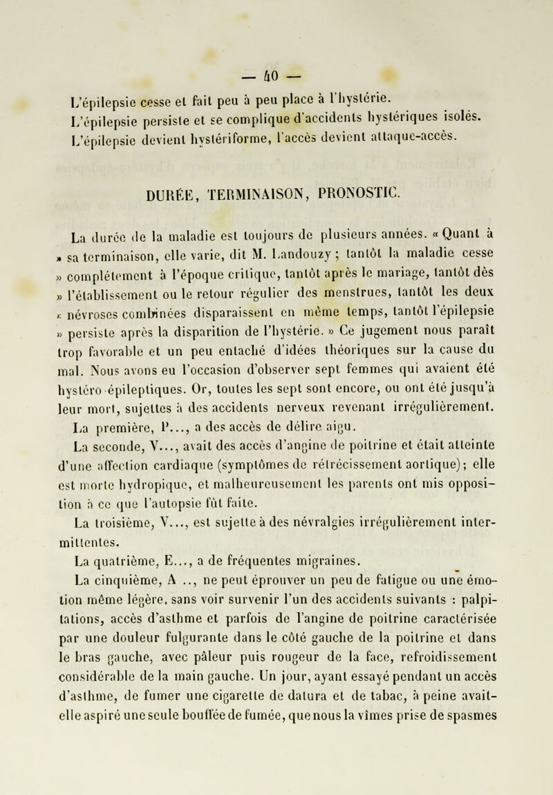 L'épilepsie cesse el fait peu à peu place à l'hystérie. L'épilepsie persiste et se complique d'accidents hystériques isolés. L'épilepsie devient hyslériforme, l'accès devient attaque-accès. DURÉE, TERMINAISON, PRONOSTIC. La durée île la maladie est toujours de plusieurs années. «Quant à » sa terminaison, elle varie, dit M. Landouzy ; tantôt la maladie cesse » complètement à l'époque critique, tantôt après le mariage, tantôt dès » l'établissement ou le retour régulier des menstrues, tantôt les deux .: névroses combinées disparaissent en même temps, tantôt l'épilepsie » persiste après la disparition de l'hystérie. » Ce jugement nous paraît trop favorable et un peu entaché d'idées théoriques sur la cause du mal. Nous avons eu l'occasion d'observer sept femmes qui avaient été hystéro épileptiques. Or, toutes les sept sont encore, ou ont été jusqu'à leur mort, sujettes à des accidents nerveux revenant irrégulièrement. La première, P..., a des accès de délire aigu. La seconde, V..., avait des accès d'angine de poitrine et était atteinte d'une affection cardiaque (symptômes de rétrécissement aorlique); elle est morte hydropique, et malheureusement les parents ont mis opposi- tion à ce que l'autopsie fût faite. La troisième, V..., est sujette à des névralgies irrégulièrement inter- mittentes. La quatrième, E..., a de fréquentes migraines. La cinquième, A .., ne peut éprouver un peu de fatigue ou une émo- tion même légère, sans voir survenir l'un des accidents suivants : palpi- tations, accès d'asthme et parfois de l'angine de poitrine caractérisée par une douleur fulgurante dans le côté gauche de la poitrine el dans le bras gauche, avec pâleur puis rougeur de la face, refroidissement considérable de la main gauche. Un jour, ayant essayé pendant un accès d'asthme, de fumer une cigarette de dalura et de tabac, à peine avait- elle aspiré une seule bouffée de fumée, que nous la vîmes prise de spasmes
