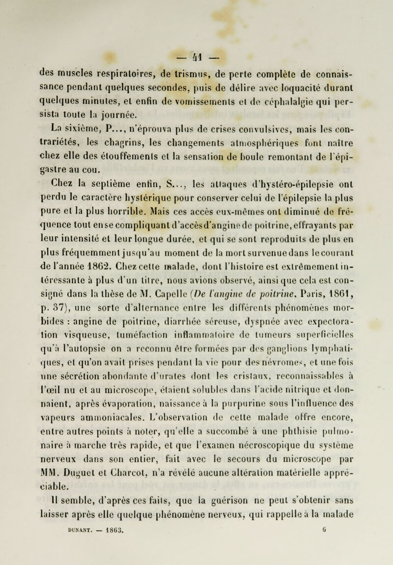 des muscles respiratoires, de trismus, de perle complèlc de connais- sance pendant quelques secondes, puis de délire avec loquacité durant quelques minutes, et enfin de vomissements et de céphalalgie qui per- sista toute la journée. La sixième, P..., n'éprouva plus de crises eonvulsivcs, mais les con- trariétés, les chagrins, les changements atmosphériques font naître chez elle des élouffemenls cl la sensalion de houle remontant de l'épi- gaslre au cou. Chez la septième enfin, S..., les attaques d'hysléro-épilepsie ont perdu le caractère hystérique pour conserver celui de l'épilepsie la plus pure et la plus horrible. Mais ces accès eux-mêmes ont diminué de fré- quence tout en se compliquant d'accèsd'angine de poitrine, effrayants par leur intensité et leur longue durée, et qui se sont reproduits de plus en plus fréquemment jusqu'au moment de la mort survenue dans le courant de l'année 1862. Chez celle malade, dont l'histoire est extrêmement in- téressante à plus d'un lilre, nous avions observé, ainsi que cela est con- signé dans la thèse de M. Capelle (De l'angine de poitrine, Paris, 18G1, p. 37), une sorte d'allernance enlre les différents phénomènes mor- bides : angine de poitrine, diarrhée séreuse, dyspnée avec expectora- tion visqueuse, tuméfaction inflammatoire de tumeurs superficielles qu'à l'autopsie on a reconnu être formées par des ganglions lymphati- ques, et qu'on avait prises pendant la vie pour desnévromes, et une fois une sécrétion abondante d'urales dont Ifs crislaux, reconnaissables à l'œil nu et au microscope, étaient solubles dans l'acide nitrique et don- naient, après évaporalion, naissance à la purpurine sous l'influence des vapeurs ammoniacales. L'observation de cette malade offre encore, entre autres points à noter, quelle a succombé à une phthisie pulmo- naire à marche très rapide, et que l'examen nécroscopique du système nerveux dans son entier, fait avec le secours du microscope par MM. Duguel et Charcot, n'a révélé aucune altération matérielle appré- ciable. 11 semble, d'après ces faits, que la guérison ne peut s'obtenir sans laisser après elle quelque phénomène nerveux, qui rappelle a la malade DUNANT. — 1863. 0