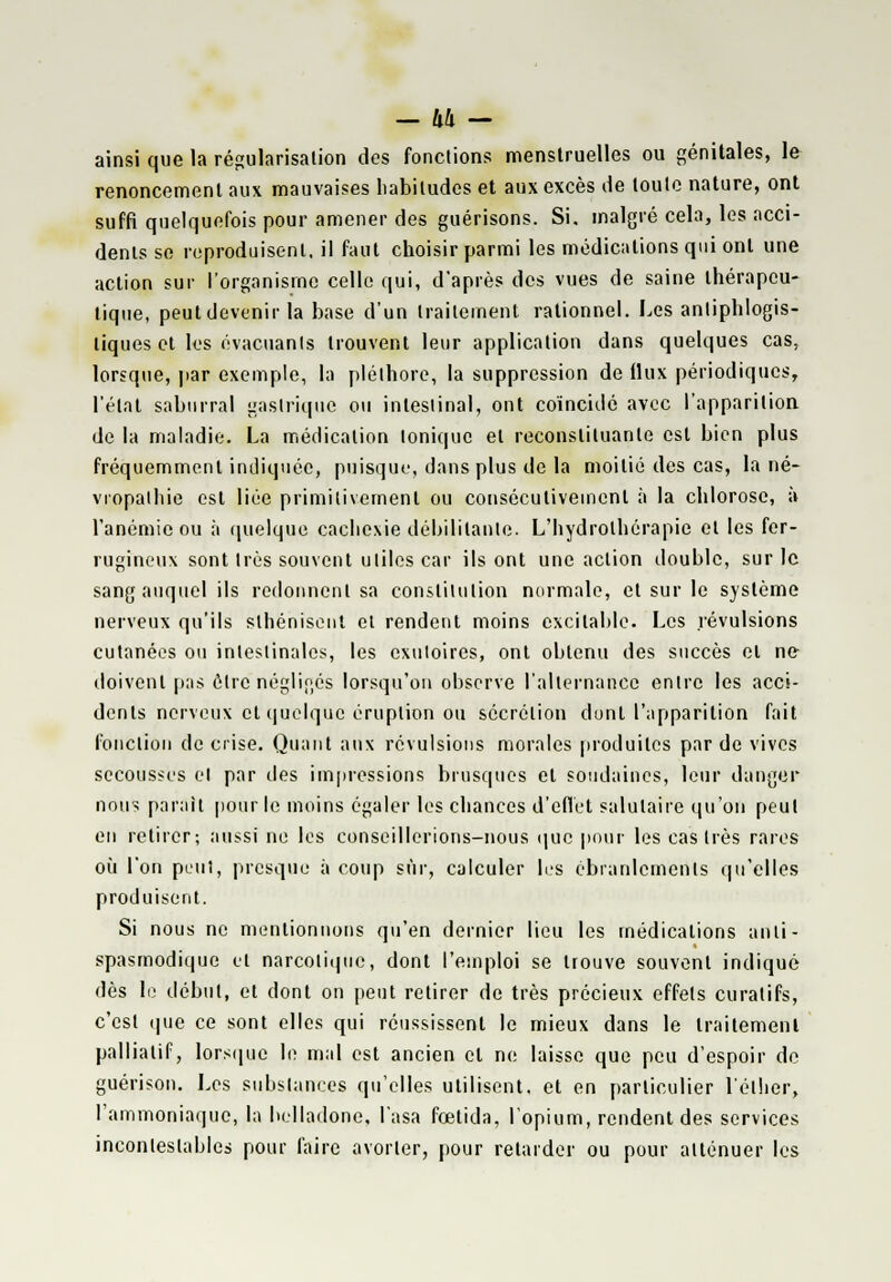 - hh - ainsi que la régularisation des fonctions menstruelles ou génitales, le renoncement aux mauvaises habitudes et aux excès de toute nature, ont suffi quelquefois pour amener des guérisons. Si. malgré cela, les acci- dents se reproduisent, il faut choisir parmi les médications qui ont une action sur l'organisme celle qui, d'après des vues de saine thérapeu- tique, peutdevenir la base d'un traitement rationnel. Les anliphlogis- liques et les évacuants trouvent leur application dans quelques cas, lorsque, par exemple, la pléthore, la suppression de flux périodiques, l'état saburral gastrique ou intestinal, ont coïncidé avec l'apparition de la maladie. La médication tonique et reconstituante est bien plus fréquemment indiquée, puisque, dans plus de la moitié des cas, la né- vropalhie est liée primitivement ou consécutivement à la chlorose, à l'anémie ou à quelque cachexie débilitante. L'hydrothérapie et les fer- rugineux sont très souvent utiles car ils ont une action double, sur le sang auquel ils redonnent sa constitution normale, et sur le système nerveux qu'ils sthénisent et rendent moins excitable. Les révulsions cutanées ou intestinales, les exutoires, ont obtenu des succès et ne- doivent pas être négligés lorsqu'on observe l'alternance entre les acci- dents nerveux et quelque éruption ou sécrétion dont l'apparition fait fonction de crise. Quant aux révulsions morales produites par de vives secousses et par des impressions brusques et soudaines, leur danger nous parait pour le moins égaler les chances d'effet salutaire qu'on peut en retirer; aussi ne les conseillerions-nous que pour les castrés rares où l'on peut, presque à coup sûr, calculer les ébranlements qu'elles produisent. Si nous ne mentionnons qu'en dernier lieu les médications anti- spasmodique et narcotique, dont l'emploi se trouve souvent indiqué dès le début, et dont on peut retirer de très précieux effets eu rat ifs, c'est que ce sont elles qui réussissent le mieux dans le traitement palliatif, lorsque le mal est ancien cl ne laisse que peu d'espoir de guérison. Les substances qu'elles utilisent, et en particulier l'éther, l'ammoniaque, la belladone, l'asa fœtida, l'opium, rendent des services incontestables pour faire avorter, pour retarder ou pour atténuer les