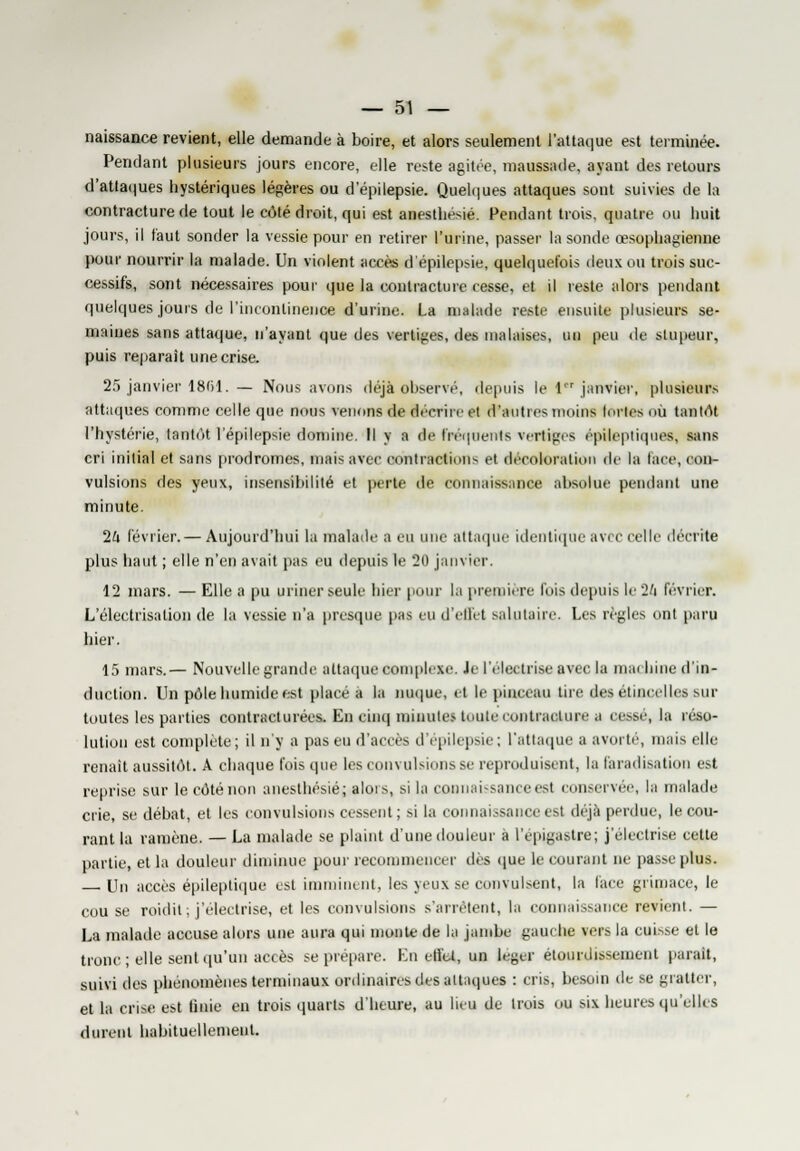 naissance revient, elle demande à boire, et alors seulement l'attaque est terminée. Pendant plusieurs jours encore, elle reste agitée, maussade, ayant des retours d'attaques hystériques légères ou d'épilepsie. Quelques attaques sont suivies de la contracture de tout le côté droit, qui est anestliésié. Pendant trois, quatre ou huit jours, il faut sonder la vessie pour en retirer l'urine, passer la sonde œsophagienne pour nourrir la malade. Un violent accès d'épilepsie, quelquefois deux ou trois suc- cessifs, sont nécessaires pour que la contracture cesse, et il reste alors pendant quelques jours de l'incontinence d'urine. La malade reste ensuite plusieurs se- maines sans attaque, n'ayant que des vertiges, des malaises, un peu de stupeur, puis reparait une crise. 25 janvier 1861. — Nous avons déjà observé, depuis le 1,r janvier, plusieurs attaques comme celle que nous venons de décrire et d'autres moins fortes OU tantôt l'hystérie, tantùt l'épilepsie domine. Il y a de fréquents vertiges épiteptique», sans cri initial et sans prodromes, mais avec contraction'- et décoloration de la lace, con- vulsions des yeux, insensibilité et perte de connaissance absolue pendant une minute. 2U lévrier.— Aujourd'hui la malade a tu une attaque identique avec celle décrite plus haut ; elle n'en avait pas eu depuis le 20 janvier. 12 mars. — Elle a pu uriner seule hier pour la première lois depuis le 2l> février. L'électrisation de la vessie n'a presque pas eu d'effet salutaire. Les règles ont paru hier. 15 mars.— Nouvelle grande attaque complexe. Je l'électrise avec la machine d'in- duction. Un pôle humide est place a la nuque, et le pinceau tire des étincelles sur toutes les parties contracturées. En cinq minutes toute contracture a cessé, la réso- lution est complète; il n'y a pas en d'accès d'épilepsie; l'attaque a avorté, niais elle renaît aussitôt. A chaque l'ois que les convulsions se reproduisent, la faradisation est reprise sur le côté non anestliésié; alors, si la connaissance est conservée, la malade crie, se débat, et les convulsions cessent; si la connaissance est déjà perdue, le cou- rant la ramène. — La malade se plaint d'une douleur à l'épigastre; j'électrise cette partie, et la douleur diminue pour recommencer des que le courant ne passe plus. — Un accès épileptique est imminent, les yeux se conduisent, la lace grimace, le cou se roidit; j'électrise, et les convulsions s'arrêtent, la connaissance revient. — La malade accuse alors une aura qui monte de la jambe gauche vers la cuisse et le tronc ; elle sent qu'un accès se prépare. Lu effet, un léger élourdissement parait, suivi des phénomènes terminaux ordinaires des attaques : cris, besoin île se gratter, et la crise est Unie en trois quarts d'heure, au lieu de trois ou six heures qu'elles durent habituellement.