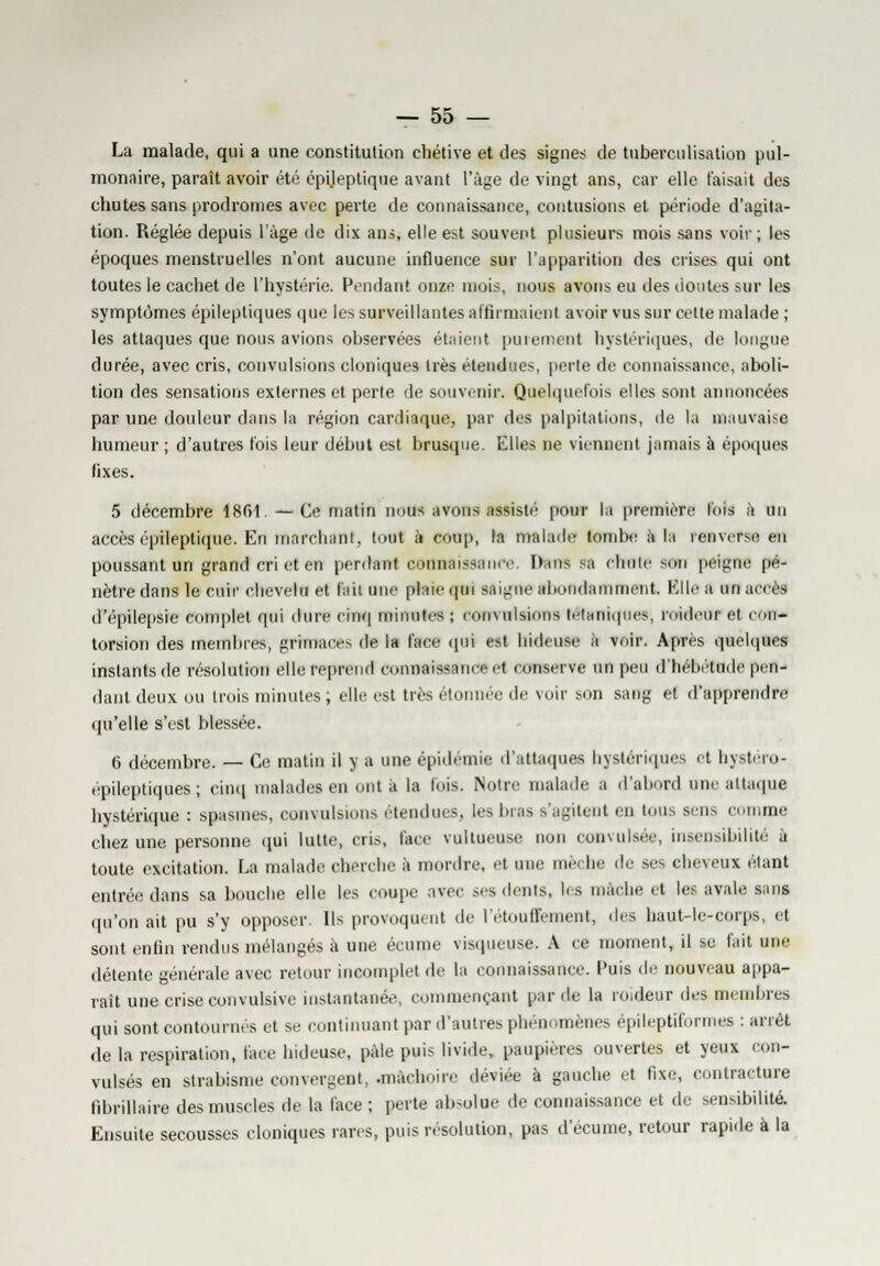 La malade, qui a une constitution chétive et des signes de tuberculisation pul- monaire, paraît avoir été épileptique avant l'âge de vingt ans, car elle taisait des chutes sans prodromes avec perte de connaissance, contusions et période d'agita- tion. Réglée depuis l'âge de dix ans, elle est souvent plusieurs mois sans voir; les époques menstruelles n'ont aucune influence sur l'apparition des crises qui ont toutes le cachet de l'hystérie. Pendant onze mois, nous avons eu des doutes sur les symptômes épileptiques que les surveillantes affirmaient avoir vus sur cette malade ; les attaques que nous avions observées étaient puiement hystériques, de longue durée, avec cris, convulsions cloniques très étendues, perte de connaissance, aboli- tion des sensations externes et perte de souvenir. Quelquefois elles sont annoncées par une douleur dans la région cardiaque, par des palpitations, de la mauvaise humeur ; d'autres fois leur début est brusque. Elles ne viennent jamais à époques fixes. 5 décembre 1861. —Ce matin nous avons assisté' pour la première lois h un accès épileptique. En marchant, tout à coup, la malade tombe a la renverse eu poussant un grand cri et en perdant connaissance. Pans sa ehule son peigne pé- nètre dans le cuir chevelu et fait une plaie qui saigne abondamment. Bile a un accès d'épilepsie complet qui dure cinq minutes ; convulsions tétaniques, roidetir et con- torsion des membres, grimaces de la face qui est hideuse à voir. Après quelques instants de résolution elle reprend connaissance et conserve un peu d'hébétude pen- dant deux ou trois minutes ; elle est très étonnée de voir son sang et d'apprendre qu'elle s'est blessée. 6 décembre. — Ce matin il y a une épidémie d'attaques hystériques et bystéro- epileptiques; cinq malades en ont ii la lois. Notre malade a d'abord une attaque hystérique : spasmes, convulsions étendues, les bras s'agitent en tous sens comme chez une personne qui lutte, cris, face vultueusc non convulsée, insensibilité à toute excitation. La malade cherche à mordre, et une mèche de ses cheveux étant entrée dans sa bouche elle les coupe avec ses dents, les mâche et les avale sans qu'on ait pu s'y opposer Ils provoquent tle l'étouffement, des haut-le-corps, et sont enfin rendus mélangés à une écume visqueuse. A ce moment, il se fait une détente générale avec retour incomplet de la connaissance. Puis de nouveau appa- raît une crise convulsive instantanée, commençant par de la roideur des membres qui sont contournés et se continuant par d'autres phénomènes épileptiformes : arrêt de la respiration, face hideuse, pale puis livide, paupières ouvertes et yeux con- vulsés en strabisme convergent, .mâchoire déviée à gauche et fixe, contracture librillaire des muscles de la face ; perte absolue de connaissance et .le sensibilité. Ensuite secousses cloniques rares, puis résolution, pas d'écume, retour rapide à la