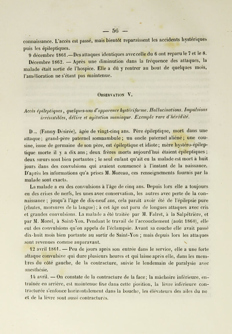 connaissance. L'accès est passé, mais bientôt reparaissent les accidents hystérique!, puis les épileptiques. 9 décembre 1861 .—Des attaques identiques avec celle du 6 ont reparu le 7 et le 8. Décembre 1862. —Après une diminution dans la fréquence des attaques, la malade était sortie de l'hospice. Elle a dû y rentrer au bout de quelques mois, l'amélioration nes'étant pas maintenue. Observation V. Accès épileptiques, quelques-uns d'apparence hystériforme. Hallucinations. Impulsions irrésistibles, délire et agitation maniaque. Exemple rare d'hérédité. D... (Fanny Désirée), âgée de vingt-cinq ans. Père épileptique, mort dans une attaque; grand-père paternel somnambule; un oncle paternel aliéné ; une cou- sine, issue de germaine de son père, est épileptique et idiote; mère hystéro-épilep- tique morte il y a dix ans; deux frères morts aujourd'hui étaient épileptiques ; deux sœurs sont bien portantes ; le seul entant qu'ait eu la malade est mort à huit jours dans des convulsions qui avaient commencé à l'instant de la naissance. D'après les informations qu'a prises M. Moreau, ces renseignements fournis par la malade sont exacts. La malade a eu des convulsions à l'âge de cinq ans. Depuis lors elle a toujours eu dus crises de nerfs, les unes avec conservation, les autres avec perte de la con- naissance ; jusqu'à l'âge de dix-neuf ans, cela paraît avoir été de l'épilepsie pure (chutes, morsures de la langue); à cet âge ont paru de longues attaques avec cris et grandes convulsions. La malade a été traitée par M. Falret, à la Salpêtrière, et par M. Morel, à Saiut-Yon. Pendant le travail de l'accouchement (août 1860), elle eut des convulsions qu'on appela de l'éclampsie. Avant sa couche elle avait passé dix-huit mois bien portante au sortir de Saint-Yon ; mais depuis lors les attaques sont revenues comme auparavant. 12 avril 1861. — Peu de jours après son entrée dans le service, elle a une forte attaque convulsive qui dure plusieurs heures et qui laisse après elle, dans les mem- bres du côté gauche, de la contracture, suivie le lendemain de paralysie avec anesthésie. \k avril. — On constate rie la contracture de la face; la mâchoire inférieure, en- traînée en arrière, est maintenue tixe dans cette position, la lèvre inférieure con- tracturée s'enfonce horizontalement dans la bouche, les élévateurs des ailes du ne et de la lèvre sont aussi contractures.