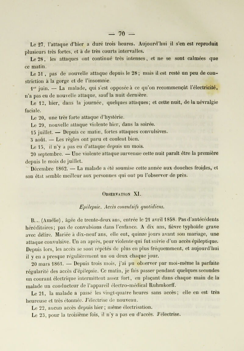 Le 27, l'attaque d'hier a duré trois heures. Aujourd'hui il s'en est reproduit plusieurs très fortes, et à de très courts intervalles. Le 28, les attaques ont continué très intenses, et ne se sont calmées que ce matin. Le 31 , pas de nouvelle attaque depuis le 28 ; mais il est resté un peu de con- striction à la gorge et de l'insomnie. 1er juin. — La malade, qui s'est opposée à ce qu'on recommençât l'électricité, n'a pas eu de nouvelle attaque, sauf la nuit dernière. Le 12, hier, dans la journée, quelques attaques; et cette nuit, de la névralgie faciale. Le 20, une très forte attaque d'hystérie. Le 29, nouvelle attaque violente hier, dans la soirée. 15 juillet. — Depuis ce matin, fortes attaques convulsives. 3 août. — Les règles ont paru et coulent bien. Le 15, il n'y a pas eu d'attaque depuis un mois. 20 septembre. — Une violente attaque survenue cette nuit paraît être la première depuis le mois de juillet. Décembre 1862. — La malade a été soumise cette année aux douches froides, et son état semble meilleur aux personnes qui ont pu l'observer de près. Observation XI. Epilepsie. Accès convulsifs quotidiens. B... (Amélie), âgée de trente-deux ans, entrée le 21 avril 1858. Pas d'antécédents héréditaires; pas de convulsions dans l'enfance. A dix ans, tièvre typhoïde grave avec délire. Mariée à dix-neuf ans, elle eut, quinze jours avant son mariage, une attaque convulsive. Un an après, peur violente qui fut suivie d'un accès épileptique. Depuis lors, les accès se sont répétés de plus en plus fréquemment, et aujourd'hui il y en a presque régulièrement un ou deux chaque jour. 20 mars 1861. — Depuis trois mois, j'ai pu observer par moi-même la parfaite régularité des accès d'épilepsie. Ce matin, je fais passer pendant quelques secondes un courant électrique intermittent assez fort, en plaçant dans chaque main de la malade un conducteur de l'appareil électro-médical Ruhmkorff. Le 21, la malade a passé les vingt-quatre heures sans accès; elle en est très heureuse et très étonnée. J'électrise de nouveau. Le 22, aucun accès depuis hier ; même électrisation. Le 23, pour la troisième fois, il n'y a pas eu d'accès. J'électrise.